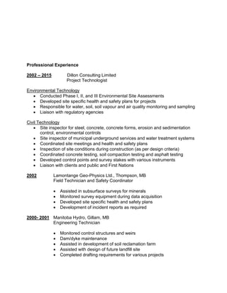Professional Experience
2002 – 2015 Dillon Consulting Limited
Project Technologist
Environmental Technology
 Conducted Phase I, II, and III Environmental Site Assessments
 Developed site specific health and safety plans for projects
 Responsible for water, soil, soil vapour and air quality monitoring and sampling
 Liaison with regulatory agencies
Civil Technology
 Site inspector for steel, concrete, concrete forms, erosion and sedimentation
control, environmental controls
 Site inspector of municipal underground services and water treatment systems
 Coordinated site meetings and health and safety plans
 Inspection of site conditions during construction (as per design criteria)
 Coordinated concrete testing, soil compaction testing and asphalt testing
 Developed control points and survey stakes with various instruments
 Liaison with clients and public and First Nations
2002 Lamontange Geo-Physics Ltd., Thompson, MB
Field Technician and Safety Coordinator
 Assisted in subsurface surveys for minerals
 Monitored survey equipment during data acquisition
 Developed site specific health and safety plans
 Development of incident reports as required
2000- 2001 Manitoba Hydro, Gillam, MB
Engineering Technician
 Monitored control structures and weirs
 Dam/dyke maintenance
 Assisted in development of soil reclamation farm
 Assisted with design of future landfill site
 Completed drafting requirements for various projects
 