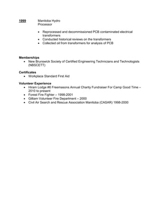1999 Manitoba Hydro
Processor
 Reprocessed and decommissioned PCB contaminated electrical
transformers
 Conducted historical reviews on the transformers
 Collected oil from transformers for analysis of PCB
Memberships
 New Brunswick Society of Certified Engineering Technicians and Technologists
(NBSCETT)
Certificates
 Workplace Standard First Aid
Volunteer Experience
 Hiram Lodge #6 Freemasons Annual Charity Fundraiser For Camp Good Time –
2010 to present
 Forest Fire Fighter – 1998-2001
 Gilliam Volunteer Fire Department – 2000
 Civil Air Search and Rescue Association Manitoba (CASAR) 1998-2000
 