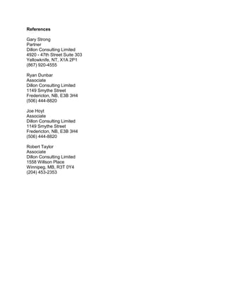 References
Gary Strong
Partner
Dillon Consulting Limited
4920 - 47th Street Suite 303
Yellowknife, NT, X1A 2P1
(867) 920-4555
Ryan Dunbar
Associate
Dillon Consulting Limited
1149 Smythe Street
Fredericton, NB, E3B 3H4
(506) 444-8820
Joe Hoyt
Associate
Dillon Consulting Limited
1149 Smythe Street
Fredericton, NB, E3B 3H4
(506) 444-8820
Robert Taylor
Associate
Dillon Consulting Limited
1558 Willson Place
Winnipeg, MB, R3T 0Y4
(204) 453-2353
 