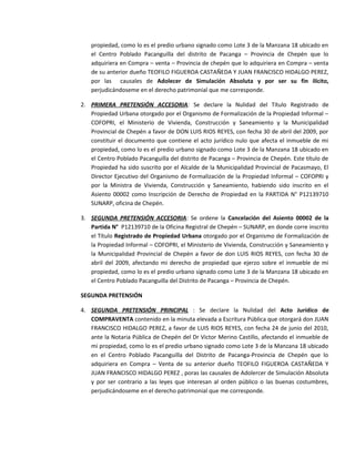 propiedad, como lo es el predio urbano signado como Lote 3 de la Manzana 18 ubicado en
el Centro Poblado Pacanguilla del distrito de Pacanga – Provincia de Chepén que lo
adquiriera en Compra – venta – Provincia de chepén que lo adquiriera en Compra – venta
de su anterior dueño TEOFILO FIGUEROA CASTAÑEDA Y JUAN FRANCISCO HIDALGO PEREZ,
por las causales de Adolecer de Simulación Absoluta y por ser su fin ilícito,
perjudicándoseme en el derecho patrimonial que me corresponde.
2. PRIMERA PRETENSIÓN ACCESORIA: Se declare la Nulidad del Título Registrado de
Propiedad Urbana otorgado por el Organismo de Formalización de la Propiedad Informal –
COFOPRI, el Ministerio de Vivienda, Construcción y Saneamiento y la Municipalidad
Provincial de Chepén a favor de DON LUIS RIOS REYES, con fecha 30 de abril del 2009, por
constituir el documento que contiene el acto jurídico nulo que afecta el inmueble de mi
propiedad, como lo es el predio urbano signado como Lote 3 de la Manzana 18 ubicado en
el Centro Poblado Pacanguilla del distrito de Pacanga – Provincia de Chepén. Este título de
Propiedad ha sido suscrito por el Alcalde de la Municipalidad Provincial de Pacasmayo, El
Director Ejecutivo del Organismo de Formalización de la Propiedad Informal – COFOPRI y
por la Ministra de Vivienda, Construcción y Saneamiento, habiendo sido inscrito en el
Asiento 00002 como Inscripción de Derecho de Propiedad en la PARTIDA N° P12139710
SUNARP, oficina de Chepén.
3. SEGUNDA PRETENSIÓN ACCESORIA: Se ordene la Cancelación del Asiento 00002 de la
Partida N° P12139710 de la Oficina Registral de Chepén – SUNARP, en donde corre inscrito
el Título Registrado de Propiedad Urbana otorgado por el Organismo de Formalización de
la Propiedad Informal – COFOPRI, el Ministerio de Vivienda, Construcción y Saneamiento y
la Municipalidad Provincial de Chepén a favor de don LUIS RIOS REYES, con fecha 30 de
abril del 2009, afectando mi derecho de propiedad que ejerzo sobre el inmueble de mi
propiedad, como lo es el predio urbano signado como Lote 3 de la Manzana 18 ubicado en
el Centro Poblado Pacanguilla del Distrito de Pacanga – Provincia de Chepén.
SEGUNDA PRETENSIÓN
4. SEGUNDA PRETENSIÓN PRINCIPAL : Se declare la Nulidad del Acto Jurídico de
COMPRAVENTA contenido en la minuta elevada a Escritura Pública que otorgará don JUAN
FRANCISCO HIDALGO PEREZ, a favor de LUIS RIOS REYES, con fecha 24 de junio del 2010,
ante la Notaria Pública de Chepén del Dr Victor Merino Castillo, afectando el inmueble de
mi propiedad, como lo es el predio urbano signado como Lote 3 de la Manzana 18 ubicado
en el Centro Poblado Pacanguilla del Distrito de Pacanga-Provincia de Chepén que lo
adquiriera en Compra – Venta de su anterior dueño TEOFILO FIGUEROA CASTAÑEDA Y
JUAN FRANCISCO HIDALGO PEREZ , poras las causales de Adolercer de Simulación Absoluta
y por ser contrario a las leyes que interesan al orden público o las buenas costumbres,
perjudicándoseme en el derecho patrimonial que me corresponde.
 