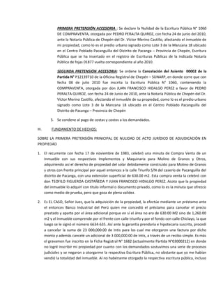 PRIMERA PRETENSIÓN ACCESORIA : Se declare la Nulidad de la Escritura Pública N° 1060
DE COMPRAVENTA, otorgada por PEDRO PERALTA QUIROZ, con fecha 24 de junio del 2010,
ante la Notaría Pública de Chepén del Dr. Víctor Merino Castillo, afectando el inmueble de
mi propiedad, como lo es el predio urbano signado como Lote 3 de la Manzana 18 ubicado
en el Centro Poblado Pacanguilla del Distrito de Pacanga – Provincia de Chepén, Escritura
Pública que se ha insertado en el registro de Escrituras Públicas de la indicada Notaría
Pública de fojas 01877 vuelta correspondiente al año 2010.
SEGUNDA PRETENSIÓN ACCESORIA: Se ordene la Cancelación del Asiento 00002 de la
Partida N° P12139710 de la Oficina Registral de Chepén – SUNARP, en donde corre que con
fecha 08 de julio 2010 fue inscrita la Escritura Pública N° 1060, conteniendo la
COMPRAVENTA, otorgada por don JUAN FRANCISCO HIDALGO PEREZ a favor de PEDRO
PERALTA QUIROZ, con fecha 24 de Junio de 2010, ante la Notaría Pública de Chepén del Dr.
Víctor Merino Castillo, afectando el inmueble de su propiedad, como lo es el predio urbano
signado como Lote 3 de la Manzana 18 ubicado en el Centro Poblado Pacanguilla del
Distrito de Pacanga – Provincia de Chepén
5. Se condene al pago de costas y costos a los demandados.
III. FUNDAMENTO DE HECHOS:
SOBRE LA PRIMERA PRETENSIÓN PRINICIPAL DE NULIDAD DE ACTO JURÍDICO DE ADJUDICACIÓN EN
PROPIEDAD
1. El recurrente con fecha 17 de noviembre de 1983, celebró una minuta de Compra Venta de un
Inmueble con sus respectivos Implementos y Maquinaria para Molino de Granos y Otros,
adquiriendo así el derecho de propiedad del solar debidamente construido para Molino de Granos
y otros con frente principal por aquel entonces a la calle Triunfo S/N del caserío de Pacanguilla del
distrito de Pacanga, con una extensión superficial de 630.00 m2. Esta compra venta la celebró con
don TEOFILO FIGUEROA CASTAÑEDA Y JUAN FRANCISCO HIDALGO PEREZ. Acoto que la propiedad
del inmueble lo adquirí con titulo informal o documento privado, como lo es la minuta que ofrezco
como medio de prueba, pero que goza de plena validez.
2. Es EL CASO, Señor Juez, que la adquisición de la propiedad, la efectúe mediante un préstamo ante
el entonces Banco Industrial del Perú quien me concedió el préstamo para cancelar el precio
prestado y aparte por el área adicional porque en sí el área no era de 630.00 M2 sino de 1,260.00
m2 y el inmueble comprende por el frente con calle triunfo y por el fondo con calle Chiclayo, la que
luego se le signó el número 6634-635. Así ante la garantía prendaria e hipotecaria suscrita, procedí
a cancelar la suma de 23 000,000.00 de Intis para los cual me otorgaron una factura por dicho
monto y además cancelé un adicional de 3 000,000.00 de Intis, a través de un recibo simple. Es más
el gravamen fue inscrito en la Ficha Registral N° 1682 (actualmente Partida N°03000212) en donde
no logré inscribir mi propiedad por cuanto con los demandados sostuvimos una serie de procesos
judiciales y se negaron a otorgarme la respectiva Escritura Pública, no obstante que ya me habían
vendió la totalidad del inmueble. Al no habérseme otorgado la respectiva escritura pública, incluso
 