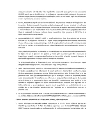 ni siquiera sobre los 630 m2 dicha Ficha Registral fue suspendida para aperturar una nueva como
COFOPRI y en la que se debió inscribir, sin embargo de manera simulada y dolosa la demanda con
intervención de la Municipalidad Provincial de Chepén y de COFOPRI mismo, logró inscribirse como
si fuera el propietario, lo que no es cierto.
3. Es más, habiendo cumplido con cancelar la totalidad del precio de inmediato tomé posesión del
inmueble y desde entonces lo he venido conduciendo, pues allí siempre funicionó mi molino de
granos prestando servicios a diversos usuarios, llamándome seriamente la atención la forma dolosa
o fraudulenta con la que el demandado JUAN FRANCISCO HIDALGO PEREZ haya podido obtener un
título de propiedad, sin haberse realizado alguna inspección o visita por parte de COFOPRI o de la
Municipalidad Provincial de Chepén.
4. DON JUAN FRANCISCO HIDALGO PEREZ, es beneficiado con un título de propiedad que le otorga
COFOPRI y la Municipalidad Provincial de Chepén, pero su otorgamiento en realidad es fraudulento
y hasta doloso porque para que se otorgue título de propiedad se requiere que la entidad procesa a
verificar si se ejerce o no la posesión, es más indagar hasta con los vecinos sobre quien conduce el
inmueble.
Ahora, siendo mi propiedad un inmueble en el que realizaba una actividad económica de molienda,
lo lógico era que la posesión era pública y visible, pero quienes hayan ido a supervisar o
inspeccionar, tengo la certeza que tales funcionarios han omitido tal acción buscando favorecer al
demandado y generarme un perjuicio en mi derecho de propiedad.
Tal irregularidad dolosa se deberá verificar en los informes que existen como base para haber
otorgado tal título de propiedad por cuanto se me niega entregármelos.
5. Señor Juez, la simulación absoluta se concretiza cuando en la Municipalidad Provincial de Chepén, a
través del Área de Desarrollo Urbano se le da toda la protección al demandado y los funcionarios o
técnicos responsables denotan un accionar doloso incurriendo en actos de inducción a error por
presentar datos falsos y que han permitido para que se le otorgara el titulo de propiedad, pues no
existe otra explicación. De esta forma con informes en los que se ha simulado que el demandado
sería el conductor y posesionario directo del inmueble, causándoseme serio perjuicio en mi
derecho de propietario legítimo. No puede ser concebible que a través de actos regulados por el
Gobierno Central se genere perjuicio a quienes siendo propietarios con un título informal se nos
arrebate en forma simulada y aparentando una “legalidad” en el procedimiento como en el
presente caso.
6. Así el Acto Jurídico contenido en el TITULO REGISTRADO DE PROPIEDAD URBANO que con fecha 30
de Abril del 2009 se expide a favor de JUAN FRANCISCO HIDALGO PEREZ, debe ser declarado NULO.
Sobre la PRIMERA PRETENSIÓN ACCESORIA de la primera prensión principal.
7. Siendo declarado nulo el Acto Jurídico contenido en el TITULO REGISTRADO DE PROPIEDAD
URBANO que con fecha 30 de Abril del 2009 se expidiera a favor de JUAN FRANCISCO HIDALGO
PEREZ, lo que se ha sustentado con los fundamentos de hechos expuestos a lo relacionado sobre la
 