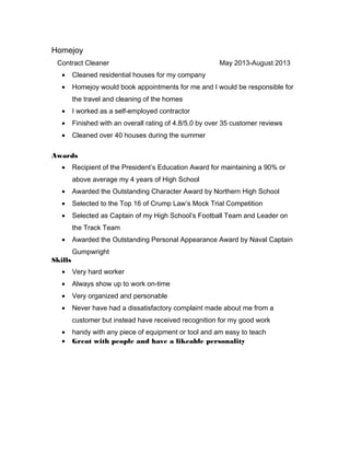 Homejoy
Contract Cleaner May 2013-August 2013
• Cleaned residential houses for my company
• Homejoy would book appointments for me and I would be responsible for
the travel and cleaning of the homes
• I worked as a self-employed contractor
• Finished with an overall rating of 4.8/5.0 by over 35 customer reviews
• Cleaned over 40 houses during the summer
Awards
• Recipient of the President’s Education Award for maintaining a 90% or
above average my 4 years of High School
• Awarded the Outstanding Character Award by Northern High School
• Selected to the Top 16 of Crump Law’s Mock Trial Competition
• Selected as Captain of my High School’s Football Team and Leader on
the Track Team
• Awarded the Outstanding Personal Appearance Award by Naval Captain
Gumpwright
Skills
• Very hard worker
• Always show up to work on-time
• Very organized and personable
• Never have had a dissatisfactory complaint made about me from a
customer but instead have received recognition for my good work
• handy with any piece of equipment or tool and am easy to teach
• Great with people and have a likeable personality
 