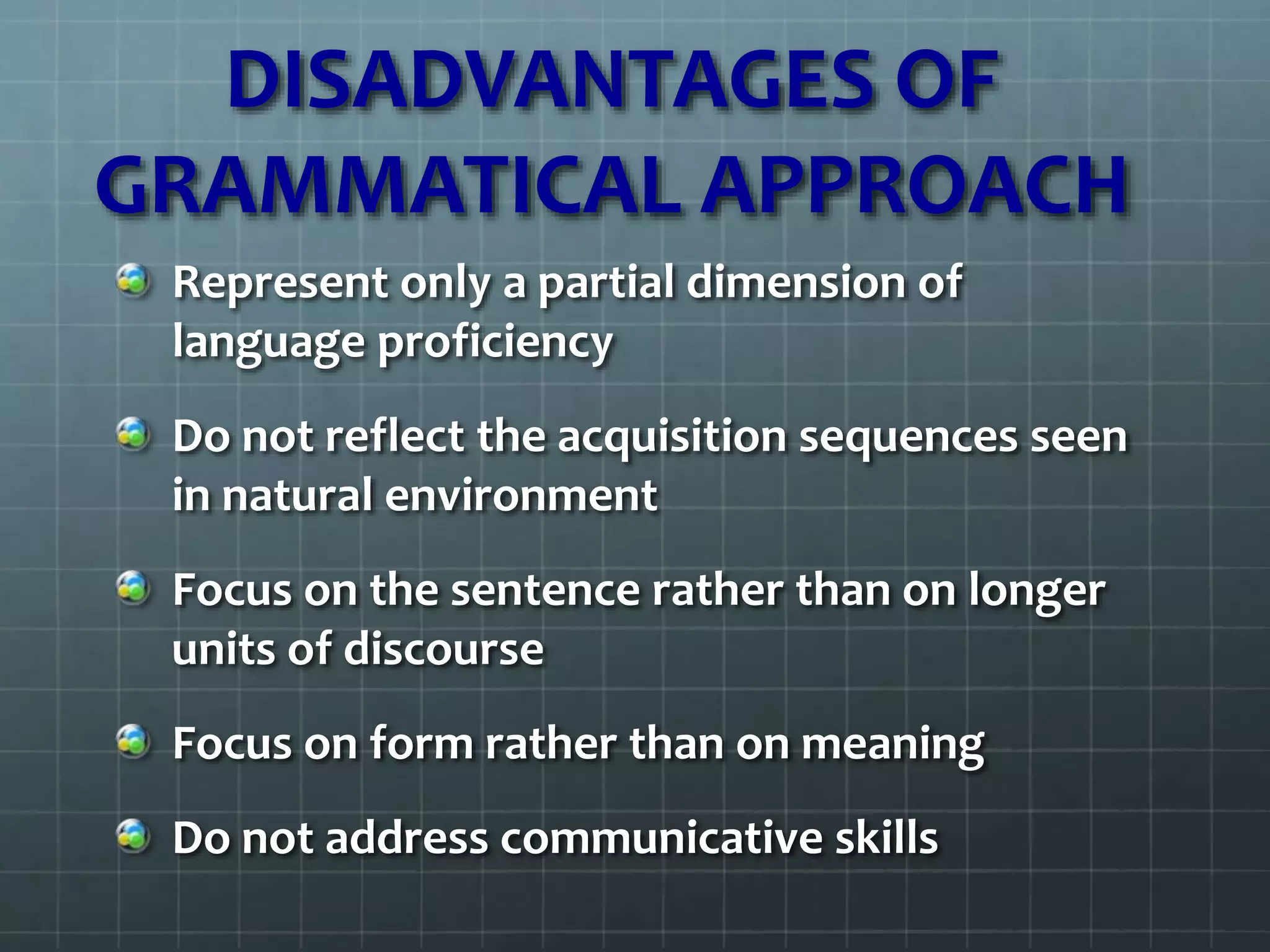 DISADVANTAGES OF
GRAMMATICAL APPROACH
Represent only a partial dimension of
language proficiency
Do not reflect the acquisition sequences seen
in natural environment
Focus on the sentence rather than on longer
units of discourse
Focus on form rather than on meaning
Do not address communicative skills
 