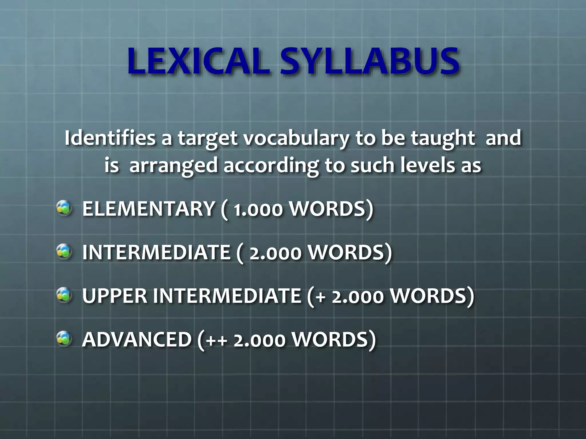 LEXICAL SYLLABUS
Identifies a target vocabulary to be taught and
is arranged according to such levels as
ELEMENTARY ( 1.000 WORDS)
INTERMEDIATE ( 2.000 WORDS)
UPPER INTERMEDIATE (+ 2.000 WORDS)
ADVANCED (++ 2.000 WORDS)
 