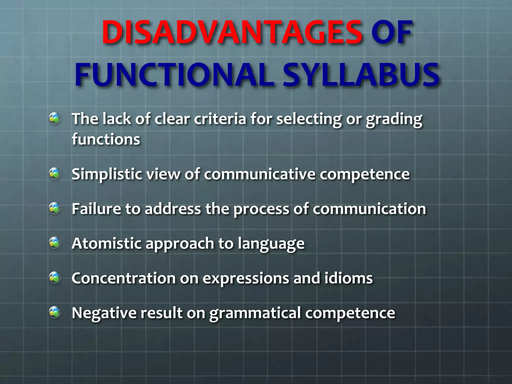 DISADVANTAGES OF
FUNCTIONAL SYLLABUS
The lack of clear criteria for selecting or grading
functions
Simplistic view of communicative competence
Failure to address the process of communication
Atomistic approach to language
Concentration on expressions and idioms
Negative result on grammatical competence
 