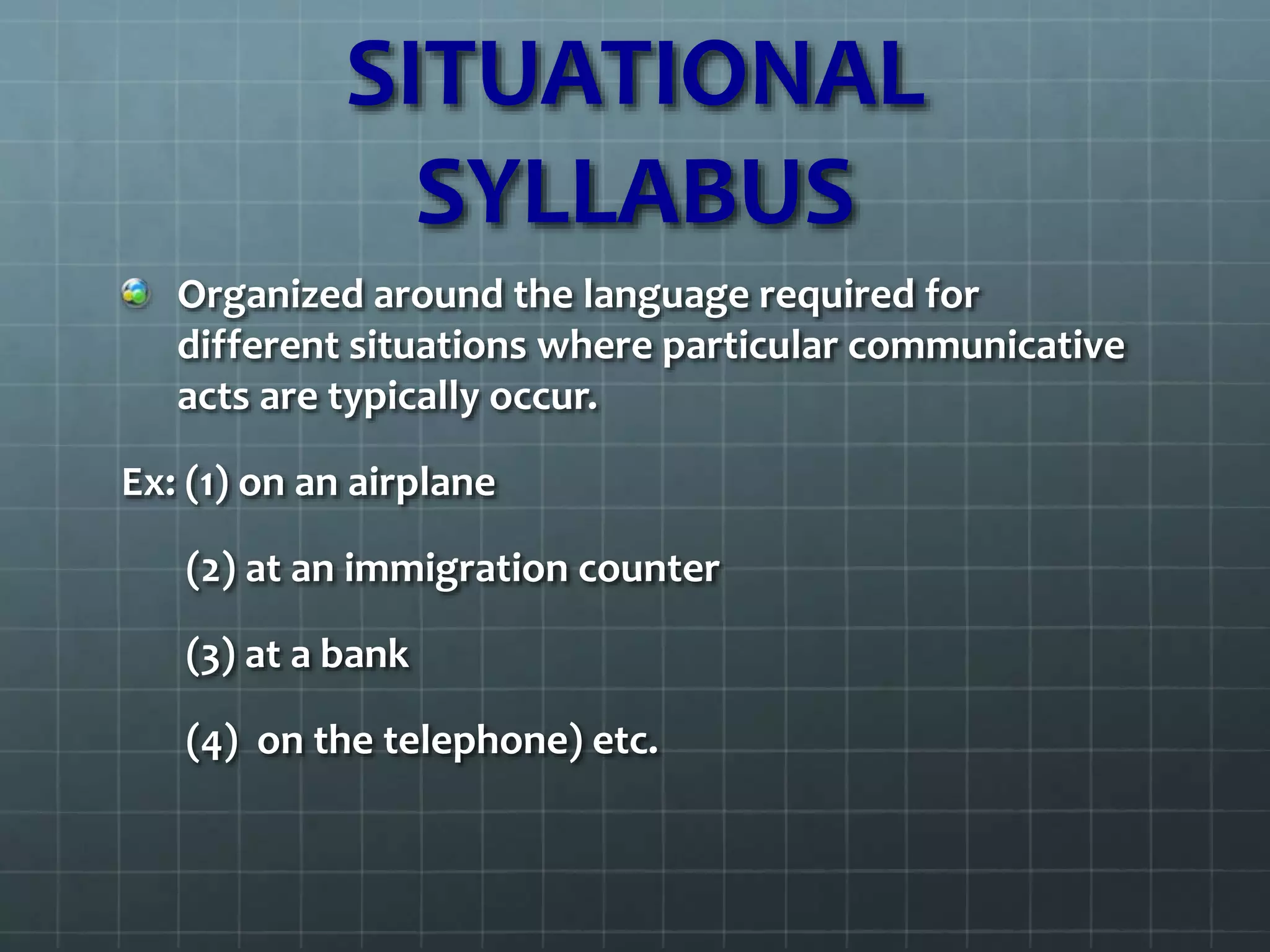 SITUATIONAL
SYLLABUS
Organized around the language required for
different situations where particular communicative
acts are typically occur.
Ex: (1) on an airplane
(2) at an immigration counter
(3) at a bank
(4) on the telephone) etc.
 