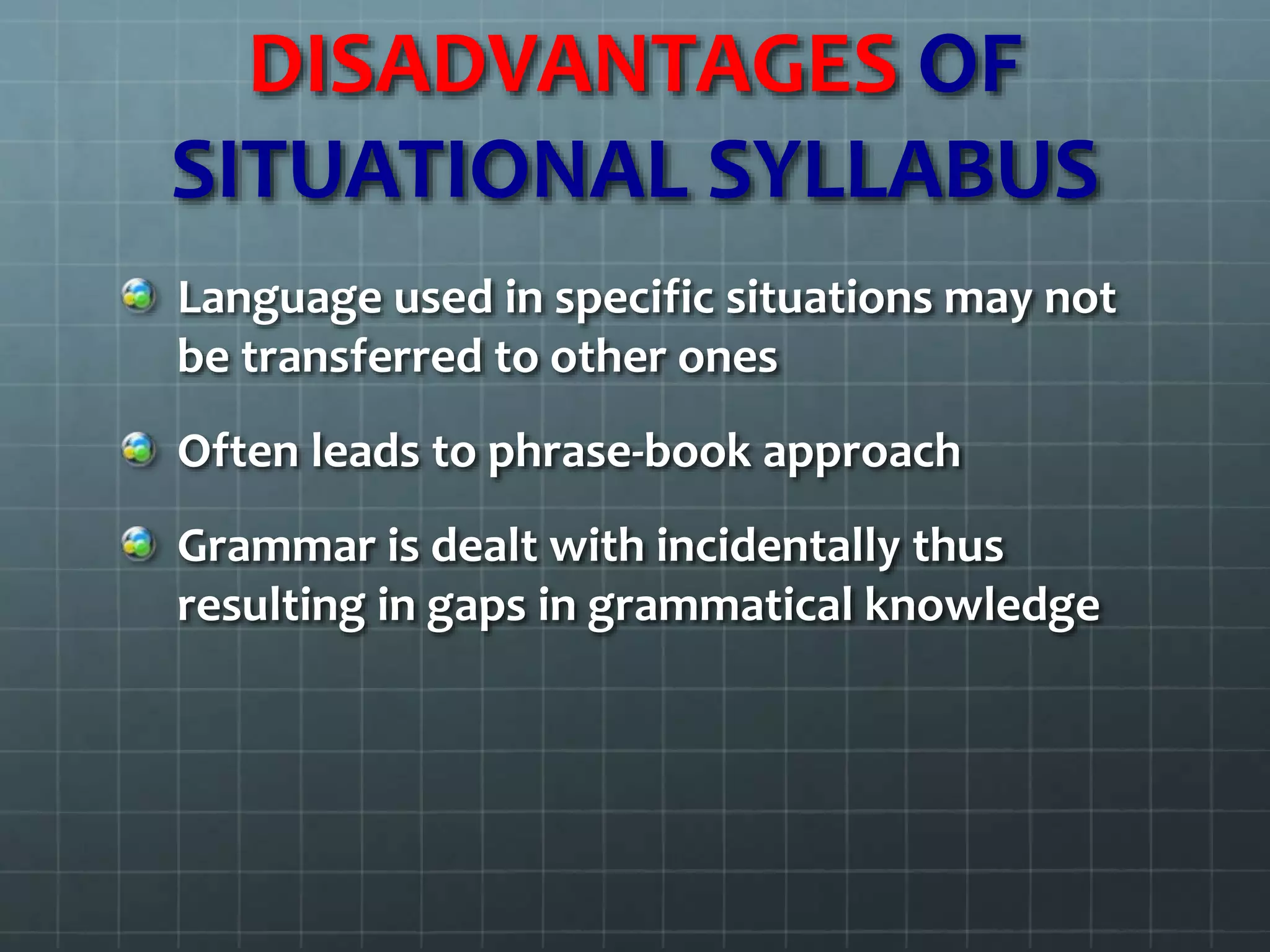 DISADVANTAGES OF
SITUATIONAL SYLLABUS
Language used in specific situations may not
be transferred to other ones
Often leads to phrase-book approach
Grammar is dealt with incidentally thus
resulting in gaps in grammatical knowledge
 