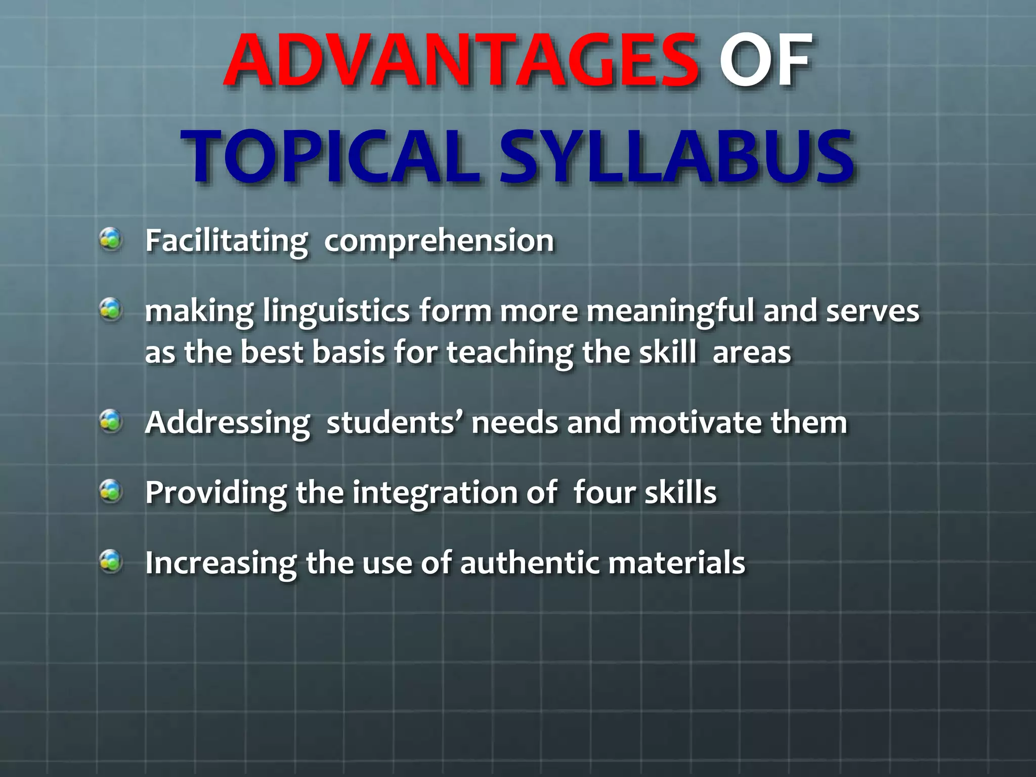 ADVANTAGES OF
TOPICAL SYLLABUS
Facilitating comprehension
making linguistics form more meaningful and serves
as the best basis for teaching the skill areas
Addressing students’ needs and motivate them
Providing the integration of four skills
Increasing the use of authentic materials
 