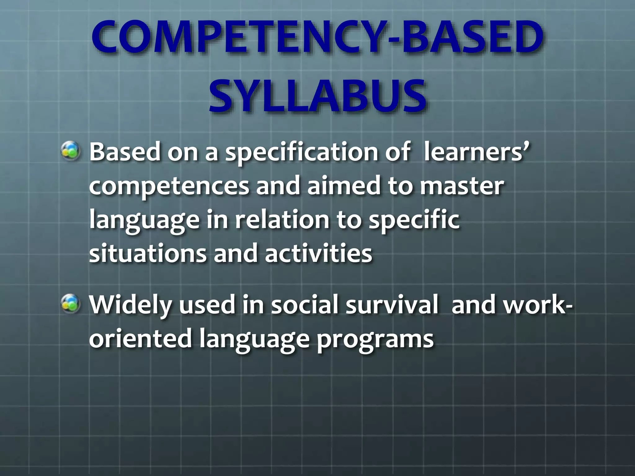 COMPETENCY-BASED
SYLLABUS
Based on a specification of learners’
competences and aimed to master
language in relation to specific
situations and activities
Widely used in social survival and work-
oriented language programs
 