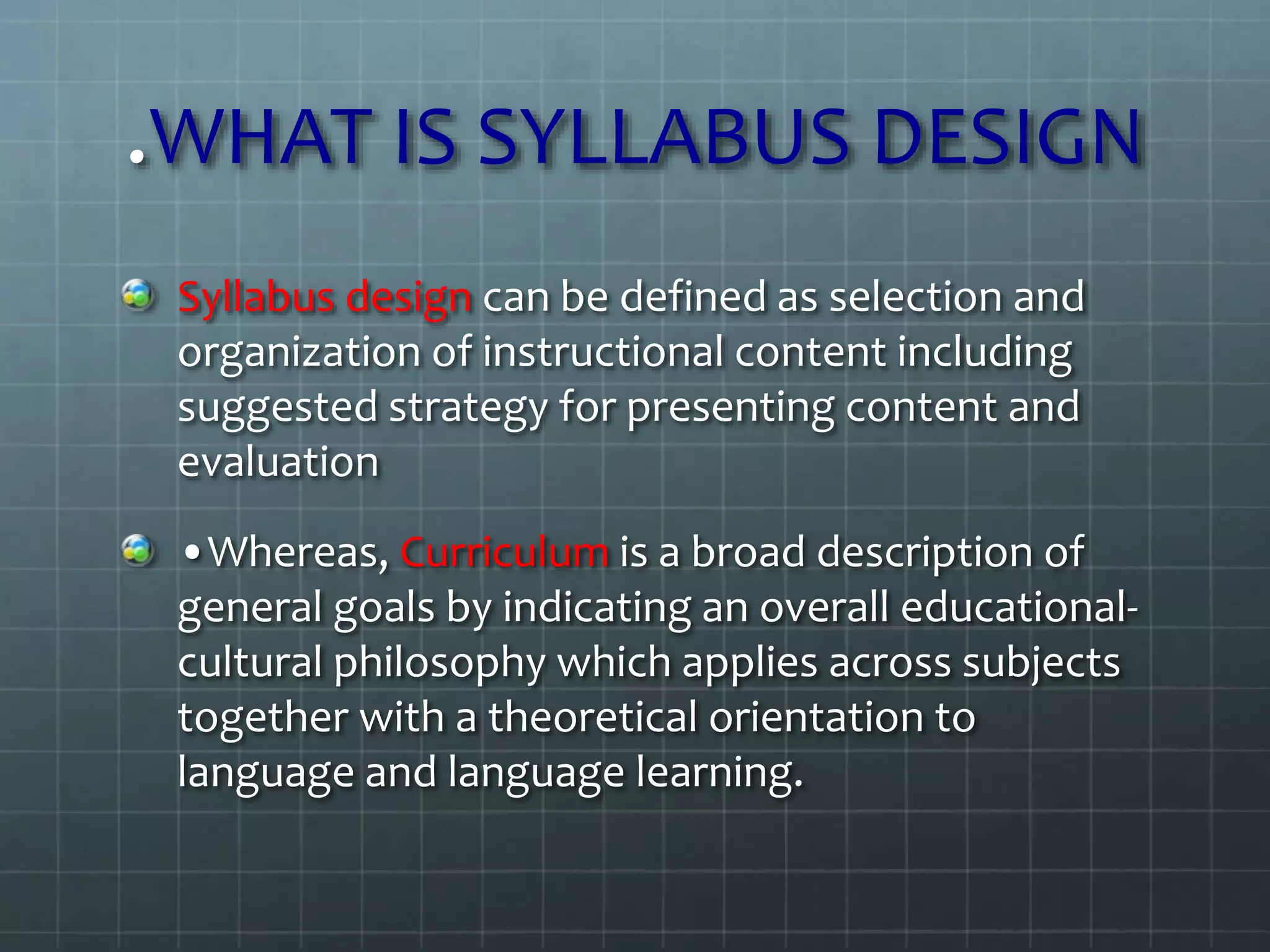 .WHAT IS SYLLABUS DESIGN
Syllabus design can be defined as selection and
organization of instructional content including
suggested strategy for presenting content and
evaluation
•Whereas, Curriculum is a broad description of
general goals by indicating an overall educational-
cultural philosophy which applies across subjects
together with a theoretical orientation to
language and language learning.
 