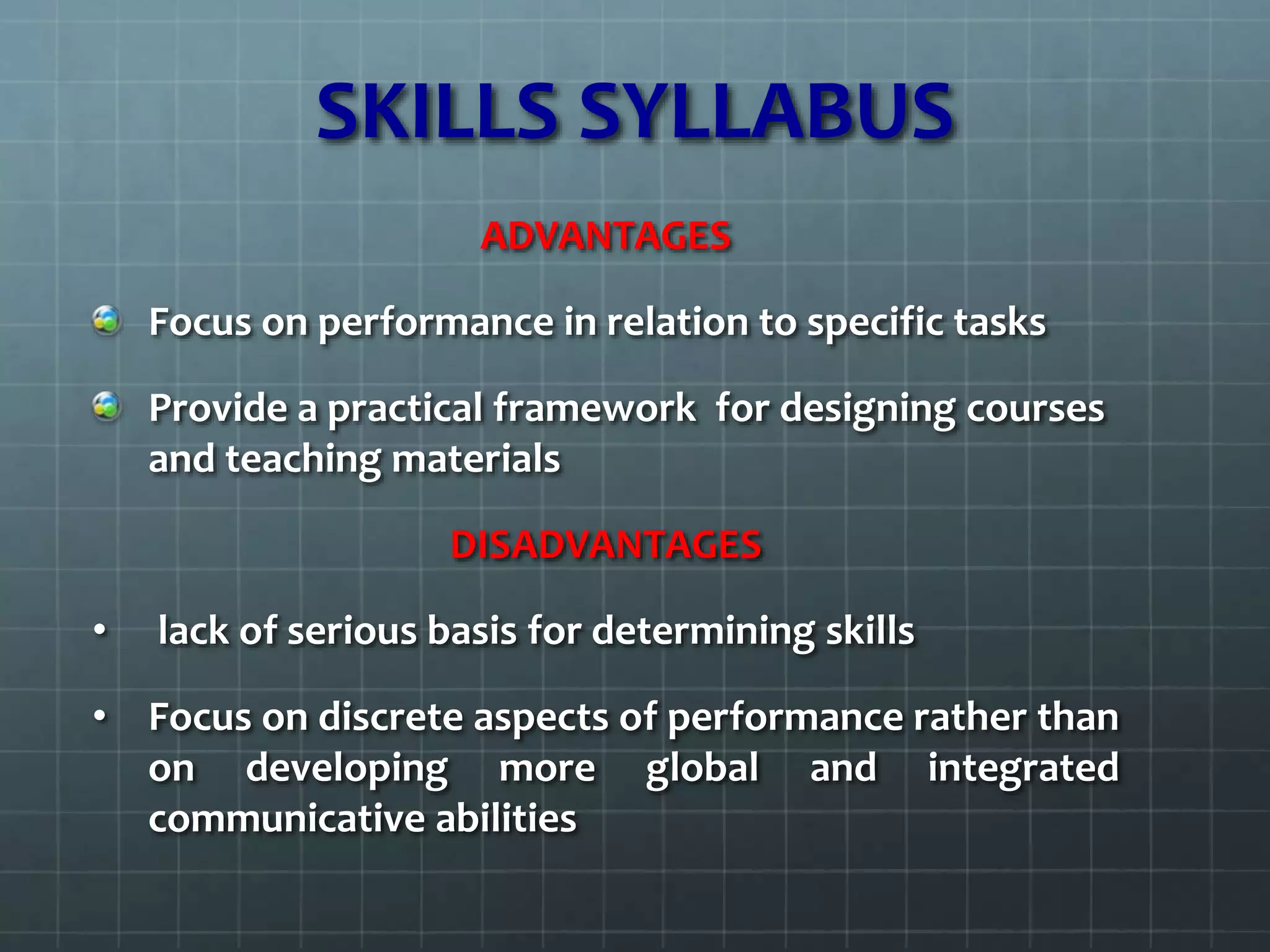 SKILLS SYLLABUS
ADVANTAGES
Focus on performance in relation to specific tasks
Provide a practical framework for designing courses
and teaching materials
DISADVANTAGES
• lack of serious basis for determining skills
• Focus on discrete aspects of performance rather than
on developing more global and integrated
communicative abilities
 