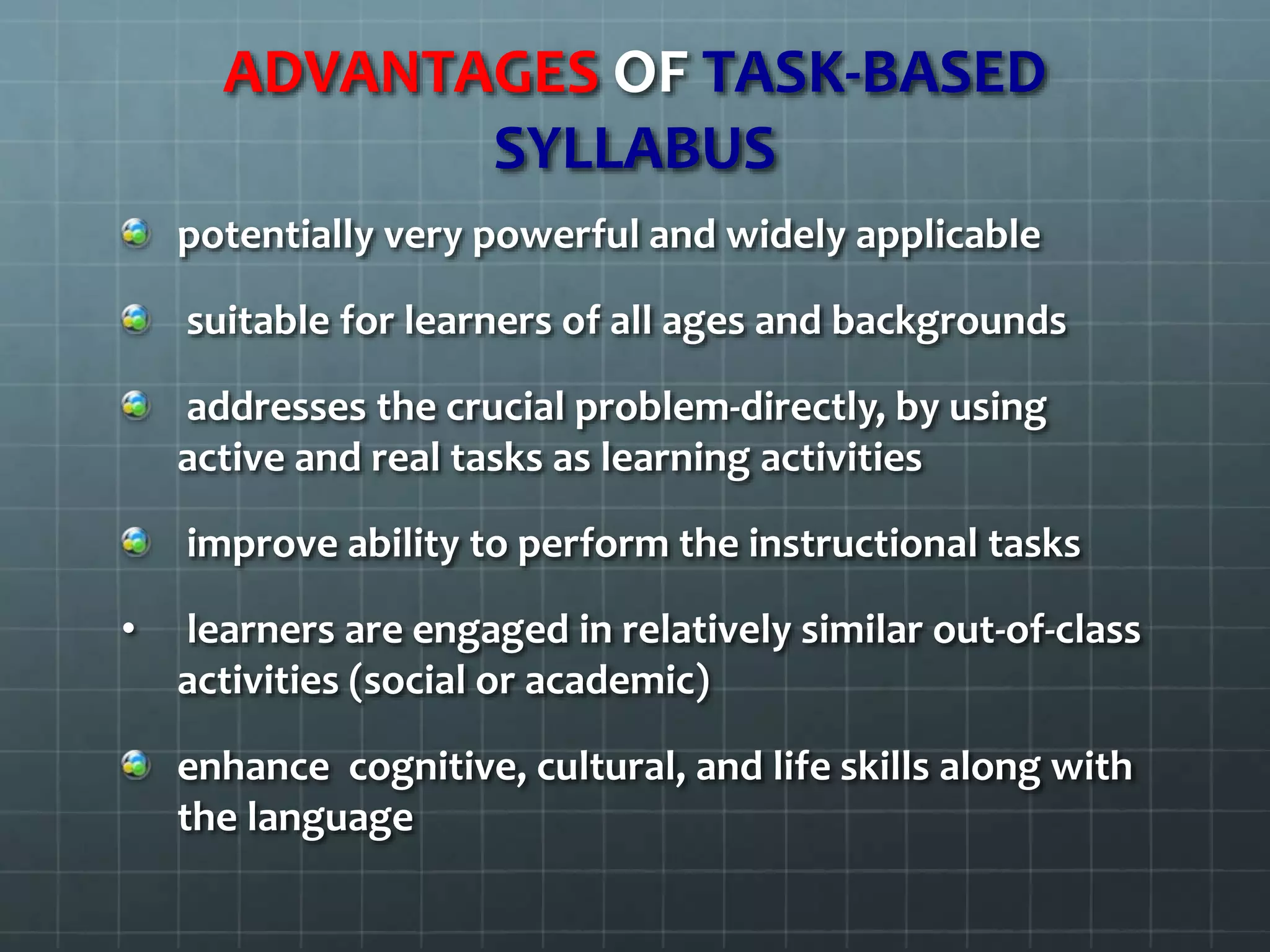 ADVANTAGES OF TASK-BASED
SYLLABUS
potentially very powerful and widely applicable
suitable for learners of all ages and backgrounds
addresses the crucial problem-directly, by using
active and real tasks as learning activities
improve ability to perform the instructional tasks
• learners are engaged in relatively similar out-of-class
activities (social or academic)
enhance cognitive, cultural, and life skills along with
the language
 
