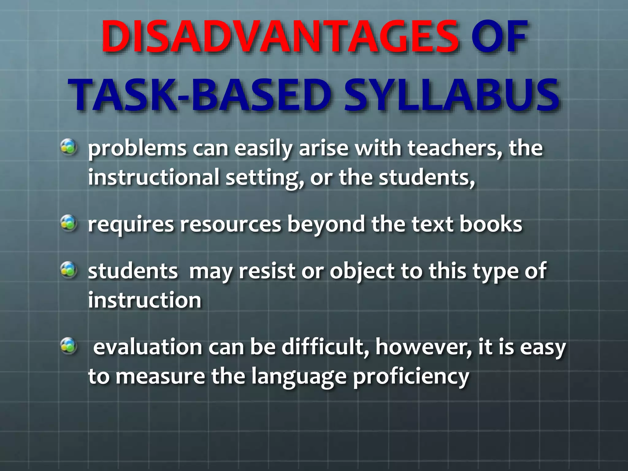 DISADVANTAGES OF
TASK-BASED SYLLABUS
problems can easily arise with teachers, the
instructional setting, or the students,
requires resources beyond the text books
students may resist or object to this type of
instruction
evaluation can be difficult, however, it is easy
to measure the language proficiency
 