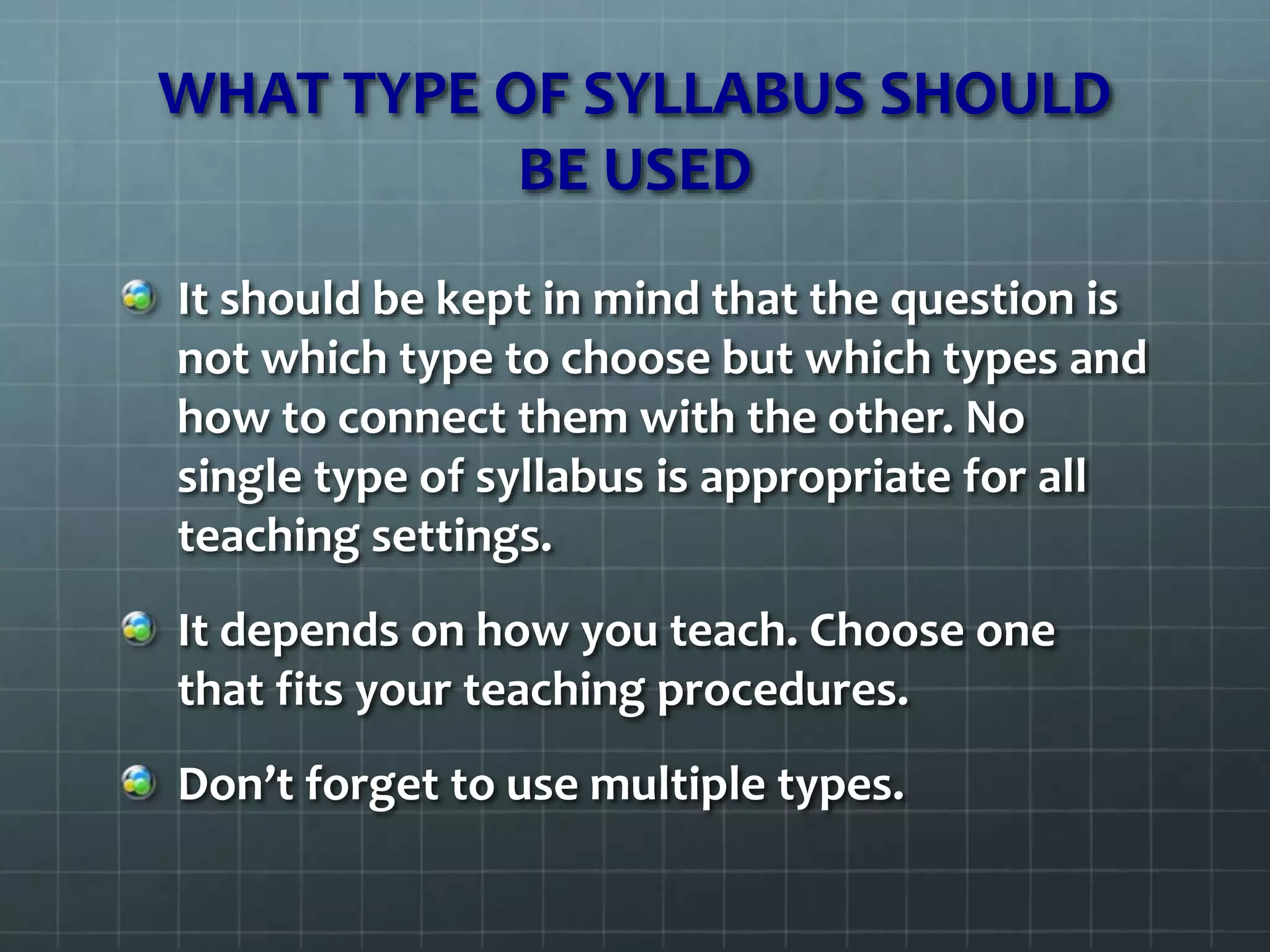 WHAT TYPE OF SYLLABUS SHOULD
BE USED
It should be kept in mind that the question is
not which type to choose but which types and
how to connect them with the other. No
single type of syllabus is appropriate for all
teaching settings.
It depends on how you teach. Choose one
that fits your teaching procedures.
Don’t forget to use multiple types.
 