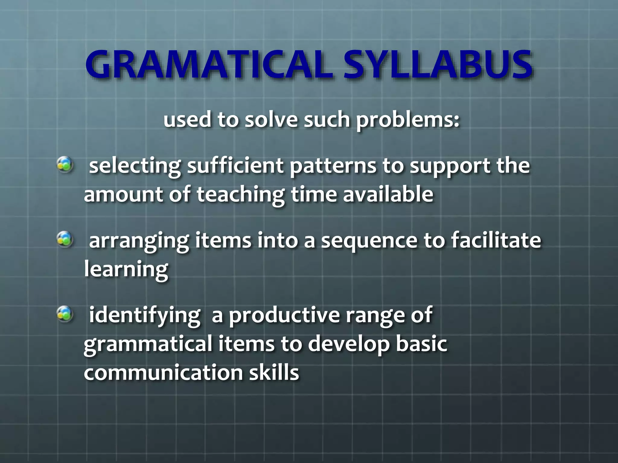 GRAMATICAL SYLLABUS
used to solve such problems:
selecting sufficient patterns to support the
amount of teaching time available
arranging items into a sequence to facilitate
learning
identifying a productive range of
grammatical items to develop basic
communication skills
 