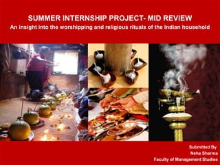 SUMMER INTERNSHIP PROJECT- MID REVIEW
An insight into the worshipping and religious rituals of the Indian household
Submitted By
Neha Sharma
Faculty of Management Studies
 