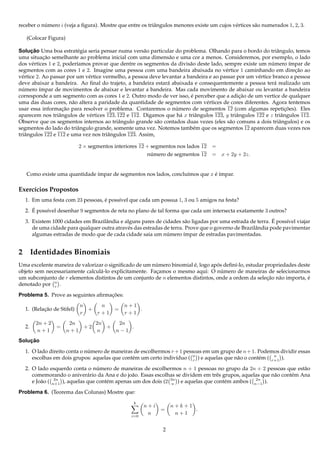 receber o numero i (veja a ﬁgura). Mostre que entre os triˆ ngulos menores existe um cujos v´ rtices s˜ o numerados 1, 2, 3.
           ´                                              a                                 e         a

   (Colocar Figura)

       ¸˜
Solucao Uma boa estrat´ gia seria pensar numa vers˜ o particular do problema. Olhando para o bordo do triˆ ngulo, temos
                          e                           a                                                          a
            ¸˜
uma situacao semelhante ao problema inicial com uma dimens˜ o e uma cor a menos. Consideremos, por exemplo, o lado
                                                                 a
dos v´ rtices 1 e 2, poder´amos provar que dentre os segmentos da divis˜ o deste lado, sempre existe um numero ´mpar de
       e                  ı                                               a                                   ´        ı
segmentos com as cores 1 e 2. Imagine uma pessoa com uma bandeira abaixada no v´ rtice 1 caminhando em direcao ao
                                                                                         e                               ¸˜
v´ rtice 2. Ao passar por um v´ rtice vermelho, a pessoa deve levantar a bandeira e ao passar por um v´ rtice branco a pessoa
  e                           e                                                                        e
deve abaixar a bandeira. Ao ﬁnal do trajeto, a bandeira estar´ abaixada e consequentemente a pessoa ter´ realizado um
                                                                a                                               a
numero ´mpar de movimentos de abaixar e levantar a bandeira. Mas cada movimento de abaixar ou levantar a bandeira
  ´       ı
corresponde a um segmento com as cores 1 e 2. Outro modo de ver isso, e perceber que a adicao de um vertice de qualquer
                                                                           ´                   ¸˜
uma das duas cores, n˜ o altera a paridade da quantidade de segmentos com v´ rtices de cores diferentes. Agora tentemos
                        a                                                        e
usar essa informacao para resolver o problema. Contaremos o numero de segmentos 12 (com algumas repeticoes). Eles
                     ¸˜                                             ´                                                ¸˜
aparecem nos triˆ ngulos de v´ rtices 123, 122 e 112. Digamos que h´ x triˆ ngulos 123, y triˆ ngulos 122 e z triˆ ngulos 112.
                   a           e                                      a      a                a                    a
Observe que os segmentos internos ao triˆ ngulo grande s˜ o contados duas vezes (eles s˜ o comuns a dois triˆ ngulos) e os
                                            a               a                              a                      a
segmentos do lado do triˆ ngulo grande, somente uma vez. Notemos tamb´ m que os segmentos 12 aparecem duas vezes nos
                          a                                                 e
triˆ ngulos 122 e 112 e uma vez nos triˆ ngulos 123. Assim,
   a                                    a

                           2 × segmentos interiores 12 + segmentos nos lados 12 =
                                                       numero de segmentos 12 = x + 2y + 2z.
                                                         ´


   Como existe uma quantidade ´mpar de segmentos nos lados, conclu´mos que x e ´mpar.
                              ı                                   ı          ´ı

Exerc´cios Propostos
     ı
  1. Em uma festa com 23 pessoas, e poss´vel que cada um possua 1, 3 ou 5 amigos na festa?
                                  ´     ı
     ´
  2. E poss´vel desenhar 9 segmentos de reta no plano de tal forma que cada um intersecta exatamente 3 outros?
           ı
                                   a                                   a                                    ´
  3. Existem 1000 cidades em Brazilˆ ndia e alguns pares de cidades s˜ o ligadas por uma estrada de terra. E poss´vel viajar
                                                                                                                 ı
     de uma cidade para qualquer outra atrav´ s das estradas de terra. Prove que o governo de Brazilˆ ndia pode pavimentar
                                             e                                                      a
     algumas estradas de modo que de cada cidade saia um numero ´mpar de estradas pavimentadas.
                                                              ´       ı


2 Identidades Binomiais
                                                         ´             ´         ´
Uma excelente maneira de valorizar o signiﬁcado de um numero binomial e, logo apos deﬁn´-lo, estudar propriedades deste
                                                                                         ı
                                 a                       ¸                         ´
objeto sem necessariamente calcul´ -lo explicitamente. Facamos o mesmo aqui: O numero de maneiras de selecionarmos
um subconjunto de r elementos distintos de um conjunto de n elementos distintos, onde a ordem da selecao n˜ o importa, e
                                                                                                      ¸˜ a             ´
denotado por n .
              r

                                    ¸˜
Problema 5. Prove as seguintes aﬁrmacoes:
                           n    n            n+1
          ¸˜
  1. (Relacao de Stifel)     +           =       .
                           r   r+1           r+1
       2n + 2          2n    2n    2n
  2.            =         +2    +     .
        n+1           n+1    n    n−1
    ¸˜
Solucao

  1. O lado direito conta o numero de maneiras de escolhermos r + 1 pessoas em um grupo de n + 1. Podemos dividir essas
                             ´
     escolhas em dois grupos: aquelas que cont´ m um certo indiv´duo ( n ) e aquelas que n˜ o o cont´ m ( r+1 ).
                                              e                 ı       r                 a         e      n


  2. O lado esquerdo conta o numero de maneiras de escolhermos n + 1 pessoas no grupo da 2n + 2 pessoas que est˜ o
                                  ´                                                                                    a
     comemorando o aniver´ rio da Ana e do jo˜ o. Essas escolhas se dividem em trˆ s grupos, aquelas que n˜ o cont´ m Ana
                              a                 a                                   e                     a       e
     e Jo˜ o ( n+1 ), aquelas que cont´ m apenas um dos dois (2 2n ) e aquelas que cont´ m ambos ( n−1 ).
         a      2n
                                      e                          n                     e            2n


Problema 6. (Teorema das Colunas) Mostre que:
                                                 k
                                                      n+i         n+k+1
                                                             =          .
                                                i=0
                                                       n           n+1


                                                              2
 