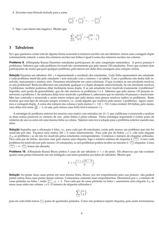 ´
  4. Encontre uma formula fechada para a soma
                                                            2                     2                 2
                                                    n                     n                     n
                                                                +                     + ... +           .
                                                    0                     1                     n

  5. Seja n um inteiro n˜ o negativo. Mostre que:
                        a
                                                        n                     2
                                                                     n                   2n − 1
                                                                k                 =n
                                                                     k                    n−1
                                                    k=0



3 Tabuleiros
                                                         ` ´
Se o que queremos contar est´ de alguma forma associado a numeros escritos em um tabuleiro, temos uma contagem dupla
                            a
                                    ´                        ´       `           ´
extremamente natural: a soma dos numeros escritos nas linhas e igual a soma dos numeros escritos nas colunas.

                    ı                                                            ¸˜
Problema 9. (Olimp´ada Russa) Duzentos estudantes participaram de uma competicao matem´ tica. A prova possuia 6
                                                                                            a
problemas. Sabemos que cada problema foi resolvido corretamente por pelo menos 120 estudantes. Prove que existem dois
                                                                                              ¸˜
participantes de modo que para qualquer problema, pelo menos um deles dois conseguiu uma solucao correta.

Solucao Facamos um tabuleiro 200 × 6 representando o resultado dos estudantes. Cada linha representar´ um estudante
      ¸˜     ¸                                                                                             a
e cada problema resolvido pelo estudante i ser´ marcado com o numero 1 na tabela. Caso o problema n˜ o tenha sido re-
                                              a                     ´                                    a
                         ´
solvido, marcaremos o numero zero. Pensemos inicialmente em casos extremais. O que acontece se um estudante resolveu
os seis problemas? Basta escolhermos um estudante qualquer e a dupla desejada estar´ formada. Se um estudante resolveu
                                                                                      a
5 problemas, tamb´ m podemos obter facilmente nossa dupla. E se um estudante tiver resolvido exatamente 4 problemas?
                   e
Suponha, sem perda de generalidade, que ele n˜ o resolveu os problemas 5 e 6. Sabemos que pelo menos 120 pessoas re-
                                               a
solveram o problema 5. Se nenhuma delas tiver resolvido o problema 6, saberemos que no m´ ximo 80 pessoas o resolveram.
                                                                                            a
Mas isso contradiz o enunciado e assim temos certeza que pelo menos uma pessoa resolveu ambos os problemas. Resta
mostrar que esse tipo de situacao sempre acontece, i.e., existe algu´ m que resolveu pelo menos 4 problemas. Agora usare-
                              ¸˜                                    e
mos a contagem dupla. A soma dos numero das colunas e pelo menos 6 × 120 = 720. Como existem 200 linhas, pelo menos
                                      ´                   ´
                     720
uma delas ter´ soma 200 > 3, ou seja, pelo menos uma linha ter´ 4 numeros 1’s.
               a                                                 a    ´

    A estrat´ gia do problema anterior foi associar uma matriz com entradas em {0, 1} que codiﬁcasse o enunciado e realizar
            e
                               ´                                                                         ´
as duas somas poss´veis no numero de uns: pelas linhas e pelas colunas. Outra estrat´ gia importante e contar pares de
                      ı                                                                  e
  ´                                                                               ¸˜
numeros de uns ou zeros em uma mesma linha ou coluna. Vejamos uma nova solucao para o problema anterior usando essa
ideia.

     ¸˜                          ¸˜ ´
Solucao Suponha que a aﬁrmacao e falsa, i.e., para cada par de estudantes, existe pelo menos um problema que n˜ o foi
                                                                                                                  a
resolvido por eles. Facamos uma matriz 200 × 6 como anteriormente. Para cada par de linhas j e k, cole uma etiqueta
                      ¸
Ejk ao problema i se ele n˜ o foi resolvido pelos estudantes correspondentes. Contemos o numero de etiquetas utilizadas.
                          a                                                               ´
Para cada par de linhas, devemos usar pelo menos uma etiqueta, logo o numero m´nimo de etiquetas e 200 . Como cada
                                                                          ´        ı                 ´ 2
                                                                                                     80
problema foi resolvido por pelo menos 120 estudantes, os seis problemas podem receber no m´ ximo 6 · 2 etiquetas. Como
                                                                                          a
 200
  2  < 6 · 80 , temos um absurdo.
            2

Problema 10. (Olimp´ada Russa) Bruno pintou k casas de um tabuleiro n × n de preto. Ele observou que n˜ o existiam
                       ı                                                                              a
quatro casas pretas formando um um retˆ ngulo com lados paralelos aos lados do tabuleiro. Mostre que:
                                      a
                                                           √
                                                       1 + 4n − 3
                                                k≤n                   .
                                                            2


     ¸˜
Solucao Ao pintar duas casas pretas em uma mesma linha, Bruno cria um empedimento para sua pintura: n˜ o poder´
                                                                                                              a        a
pintar outras duas casas pretas nessas colunas. Comecemos contando esses empedimentos. Denotemos por ai o numero de
                                                                                                               ´
                                      n
casas pintadas na linha i, ent˜ o i=1 ai = k. Para cada par de casas pintadas na linha i, associemos uma etiqueta Ejk se
                               a
essas casas est˜ o nas colunas j e k. O numero de etiquetas utilizadas e
               a                         ´                             ´
                                                                    n
                                                                              ai
                                                                                 ,
                                                                    i=1
                                                                              2

                           ai
pois em cada linha temos   2    pares de quadrados pintados. Como n˜ o podemos repetir etiquetas, pois assim formar´amos
                                                                   a                                               ı



                                                                          4
 