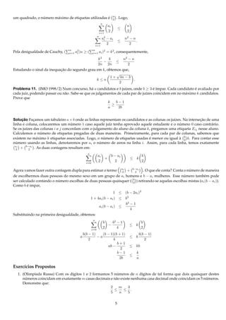 n
                ´      a                              ´
um quadrado, o numero m´ ximo de etiquetas utilizadas e                         2   . Logo,
                                                                 n
                                                                          ai                 n
                                                                                        ≤
                                                                i=1
                                                                          2                  2
                                                            n
                                                                 a2 − ai
                                                                  i                         n2 − n
                                                                                        ≤          .
                                                          i=1
                                                                    2                          2
                                  n                    n
Pela desigualdade de Cauchy, (    i=1   a2 )n
                                         i      ≥(     i=1      ai )2 = k 2 , consequentemente,
                                                k2    k       n2 − n
                                                   −      ≤
                                                2n 2n            2
Estudando o sinal da inequacao do segundo grau em k, obtemos que,
                           ¸˜
                                                          √
                                                       1 + 4n − 3
                                               k≤n                   .
                                                            2
Problema 11. (IMO 1998/2) Num concurso, h´ a candidatos e b ju´zes, onde b ≥ 3 e ´mpar. Cada candidato e avaliado por
                                               a                   ı                ´ı                     ´
cada juiz, podendo passar ou n˜ o. Sabe-se que os julgamentos de cada par de ju´zes coincidem em no m´ ximo k candidatos.
                              a                                                ı                     a
Prove que
                                                        k    b−1
                                                          ≥
                                                        a     2b


Solucao Facamos um tabuleiro a × b onde as linhas representam os candidatos e as colunas os ju´zes. Na intersecao de uma
      ¸˜     ¸                                                                                ı               ¸˜
linha e coluna, colocaremos um numero 1 caso aquele ju´z tenha aprovado aquele estudante e o numero 0 caso contr´ rio.
                                   ´                   ı                                         ´                   a
Se os ju´zes das colunas i e j concordam com o julgamento do aluno da coluna k, pregamos uma etiqueta Eij nesse aluno.
         ı
                 ´
Calculemos o numero de etiquetas pregadas de duas maneiras. Primeiramente, para cada par de colunas, sabemos que
               a                                     ´                         ´                 ` b
existem no m´ ximo k etiquetas associadas. Logo, o numero de etiquetas usadas e menor ou igual a 2 k. Para contar esse
numero usando as linhas, denotaremos por ai o numero de zeros na linha i. Assim, para cada linha, temos exatamente
   ´                                               ´
  ai
  2  + b−ai . As duas contagens resultam em:
           2
                                                 a
                                                            ai                 b − ai                     b
                                                                      +                          ≤ k
                                                i=0
                                                            2                    2                        2

Agora vamos fazer outra contagem dupla para estimar o termo ai + b−ai . O que ele conta? Conta o numero de maneira
                                                              2        2                               ´
de escolhermos duas pessoas do mesmo sexo em um grupo de ai homens e b − ai mulheres. Esse numero tamb´ m pode
                                                                                                    ´            e
                                                                     b
ser calculado contando o numero escolhas de duas pessoas quaisquer ( 2 ) retirando-se aquelas escolhas mistas (ai (b − ai )).
                          ´
Como b e impar,
         ´
                                                                                1 ≤ (b − 2ai )2
                                            1 + 4ai (b − ai ) ≤ b2
                                                                b2 − 1
                                                 ai (b − ai ) ≤
                                                                   4
Substituindo na primeira desigualdade, obtemos:
                                                      a
                                                                     b   b2 − 1                           b
                                                                       −                         ≤ k
                                                      i=0
                                                                     2      4                             2
                                             b(b − 1)    (b − 1)(b + 1)                                  b(b − 1)
                                           a          −a                                         ≤ k
                                                 2             4                                             2
                                                                  b+1
                                                            ab −                                 ≤ kb
                                                                    2
                                                                  b−1                                k
                                                                                                 ≤
                                                                   2b                                a

Exerc´cios Propostos
     ı
  1. (Olimp´ada Russa) Com os d´gitos 1 e 2 formamos 5 numeros de n d´gitos de tal forma que dois quaisquer destes
           ı                   ı                          ´              ı
     numeros coincidam em exatamente m casas decimais e n˜ o existe nenhuma casa decimal onde coincidam os 5 numeros.
      ´                                                  a                                                    ´
     Demonstre que:
                                                      2     m     3
                                                        ≤      ≤ .
                                                      5     n     5


                                                                                    5
 
