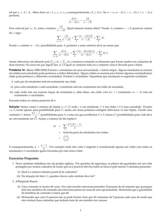 tal que xi ∈ A ∩ Ai . Al´ m disso, se i = j, xi = xj e consequentemente |A| ≥ d(x). Se m > n, m − d(x) > n − d(x) ≥ n − |A| e
                        e
portanto,
                                                          d(x)       |A|
                                                                 <         .
                                                        m − d(x)   n − |A|
                                              |A|
Para cada tal par (x, A), some o numero
                                  ´                 . Qual numeros iremos obter? Fixado A, existem n − |A| poss´veis valores
                                                            ´                                                  ı
                                            n − |A|
de x, logo:
                                                      |A|                (n − |A|)|A|
                                                            =                         =       |A|.
                                                    n − |A|                n − |A|
                                            (x,A)                   A                     A

Fixado x, existem m − d(x) possibilidade para A, portanto, a soma anterior deve ser maior que

                                                d(x)                    (m − d(x)d(x))
                                                       =                               =          d(x).
                                              m − d(x)          x
                                                                          m − d(x)            x
                                      (x,A)


Assim obtivemos um absurdo pois A |A| = x d(x) (estamos contando os elementos que foram usados nos conjuntos de
duas formas). Os casos em que algum dos Ai ’s e igual ao conjunto todo ou o conjunto vazio e deixado para o leitor.
                                              ´                                            ´

Problema 14. (Banco IMO 2004) Existem n estudantes em uma universidade, n inteiro ´mpar. Alguns estudantes se reunem
                                                                                     ı
em clubes (um estudante pode pertencer a clubes diferentes). Alguns clubes se reunem para formar algumas sociedades(um
clube pode pertencer a diferentes sociedades). Existem k sociedades. Suponham que acontecam as seguintes condicoes:
                                                                                          ¸                    ¸˜

  i) cada par de estudantes est´ em exatamente um clube.
                               a

 ii) para cada estudante e cada sociedade, o estudante est´ em exatamente um clube da sociedade,
                                                          a

iii) cada clube tem um numero ´mpar de estudantes e, al´ m disso, um clube com 2m + 1 estudantes (m > 0) est´ em
                         ´    ı                        e                                                    a
     exatamente m sociedades.

Encontre todos os valores poss´veis de k.
                              ı

Solucao Vamos contar o numero de triplas (e, C, S) onde e e um estudante, C e um clube e S e uma sociedade. Fixados
     ¸˜                     ´                                 ´                 ´               ´
e e S, existe apenas uma possibilidade para C, assim, em nossa primeira contagem obtivemos nk tais triplas. Fixado uma
                    |C| − 1
comiss˜ o C, temos
       a                    possibilidades para S, e uma vez que escolhemos C e S, temos |C| possibilidades para e(ele deve
                       2
ser um estudante em C). Assim, o numero de tais triplas e
                                     ´                    ´

                                                         |C|(|C| − 1)
                                      nk      =
                                                              2
                                                     C
                                              = total de pares de estudantes nos clubes
                                                  n
                                              =
                                                  2

                           n−1
E consequentemente, k =                                         ´        ´
                                 . Um exemplo onde este valor e atigindo e considerando apenas um clube com todos os
                             2
estudantes e k sociedades iguais formadas por esse unico clube.
                                                   ´

Exerc´cios Propostos
     ı
                                                                ˜
  1. Nove cientistas trabalham em um projeto sigiloso. Por questoes de seguranca, os planos s˜ o guardados em um cofre
                                                                               ¸             a
                                                  ´ ´
     protegido por muitos cadeados de modo que so e poss´vel abr´-los todos se houver pelo menos 5 cientistas presentes.
                                                          ı       ı
                ´    ´
       (i) Qual e o numero m´nimo poss´vel de cadeados?
                            ı         ı
       (ii) Na situacao do item (i), quantas chaves cada cientista deve ter?
                    ¸˜

  2. (Olimp´ada Russa)
           ı
       (i) Uma comiss˜ o se reuniu 40 vezes. Em cada reuni˜ o estiveram presentes 10 pessoas de tal maneira que quaisquer
                      a                                    a
           dois dos membros da comiss˜ o n˜ o estiveram juntos em mais de uma oportunidade. Demonstre que a quantidade
                                      a a
                                 a ´
           de membros da comiss˜ o e maior que 60.
       (ii) Demonstre que com 25 pessoas n˜ o se pode formar mais que 30 comissoes de 5 pessoas cada uma de modo que
                                             a                                 ˜
                                    ˜
            n˜ o existam duas comissoes que tenham mais de um membro em comum.
             a


                                                                          7
 