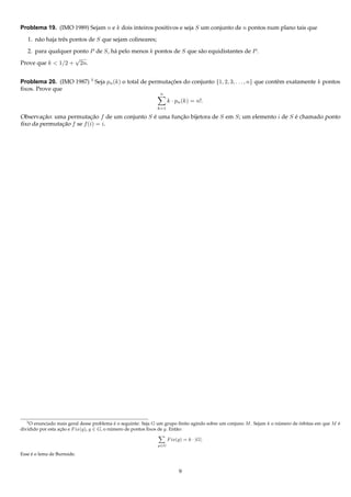 Problema 19. (IMO 1989) Sejam n e k dois inteiros positivos e seja S um conjunto de n pontos num plano tais que

   1. n˜ o haja trˆ s pontos de S que sejam colineares;
       a          e

  2. para qualquer ponto P de S, h´ pelo menos k pontos de S que s˜ o equidistantes de P .
                                  a                               a
                    √
Prove que k < 1/2 + 2n.


Problema 20. (IMO 1987) 3 Seja pn (k) o total de permutacoes do conjunto {1, 2, 3, . . . , n} que contˆ m exatamente k pontos
                                                        ¸˜                                            e
ﬁxos. Prove que
                                                               n
                                                                    k · pn (k) = n!.
                                                              k=1

Observacao: uma permutacao f de um conjunto S e uma funcao bijetora de S em S; um elemento i de S e chamado ponto
        ¸˜                ¸˜                  ´        ¸˜                                         ´
ﬁxo da permutacao f se f (i) = i.
              ¸˜




   3 O enunciado mais geral desse problema e o seguinte: Seja G um grupo ﬁnito agindo sobre um conjuno M . Sejam k o numero de orbitas em que M e
                                              ´                                                                       ´        ´                ´
dividido por esta acao e F ix(g), g ∈ G, o numero de pontos ﬁxos de g. Ent˜ o:
                   ¸˜                       ´                             a

                                                                    F ix(g) = k · |G|.
                                                              g∈G

     ´
Esse e o lema de Burnside.


                                                                         9
 