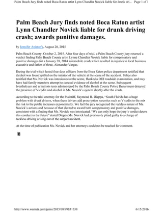 Palm Beach Jury finds noted Boca Raton artist
Lynn Chandler Novick liable for drunk driving
crash; awards punitive damages.
by Jennifer Aniston's, August 20, 2015
Palm Beach County; October 2, 2015. After four days of trial, a Palm Beach County jury returned a
verdict finding Palm Beach County artist Lynne Chandler Novick liable for compensatory and
punitive damages for a January 28, 2014 automobile crash which resulted in injuries to local business
executive and father of three, Alexander Vargas.
During the trial which lasted four days officers from the Boca Raton police department testified that
alcohol was found spilled on the interior of the vehicle at the scene of the accident. Police also
testified that Ms. Novick was intoxicated at the scene, flunked a DUI roadside examination, and may
have had family members attempt to conceal evidence of alcohol at the scene. Subsequent
breathalyzer and urinalysis tests administered by the Palm Beach County Police Department detected
the presence of Vicodin and alcohol in Ms. Novick’s system shortly after the crash.
According to the trial attorney for the Plaintiff, Raymond R. Dieppa, “South Florida has a huge
problem with drunk drivers, when these drivers add prescription narcotics such as Vicodin to the mix
the risk to the public increases exponentially. We feel the jury recognized the reckless nature of Ms.
Novick’s actions and because of that elected to award both compensatory and punitive damages,
consistent with a finding that Ms. Novick was intoxicated. “We can only hope the jury’s verdict deters
this conduct in the future” stated Dieppa.Ms. Novick had previously plead guilty to a charge of
reckless driving arising out of the subject accident.
At the time of publication Ms. Novick and her attorneys could not be reached for comment.
Page 1 of 1Palm Beach Jury finds noted Boca Raton artist Lynn Chandler Novick liable for drunk dri...
6/15/2016http://www.wamda.com/jenni/2015/08/99831658
 