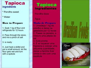 ingredients
* Porvilho sweet
* Water
Modo de Preparo
1. Umedeça 1 kg de
polvilho e deixe na
geladeira por 12 horas
2. Passe na peneira, e
misture uma pitada de
sal
3. Está pronta
4. É só aquecer uma
frigideira e colocar uma
pequena quantidade,
deixar a farinha ficar
úmida e vire com uma
espátula
How to Prepare
1. Soak 1 kg of flour and
refrigerate for 12 hours
2. Pass through the sieve,
and mix a pinch of salt
3. is ready
4. Just heat a skillet and
put a small amount, let the
flour gets wet and turn
with a spatula
Ingredientes
Porvilho doce
Água
Tapioca TapiocaTapioca
 