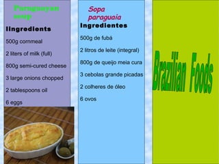 Paraguayan 
soup
Sopa
paraguaia
Ingredientes
500g de fubá
2 litros de leite (integral)
800g de queijo meia cura
3 cebolas grande picadas
2 colheres de óleo
6 ovos
Iingredients
500g cornmeal
2 liters of milk (full)
800g semi-cured cheese
3 large onions chopped
2 tablespoons oil
6 eggs
 