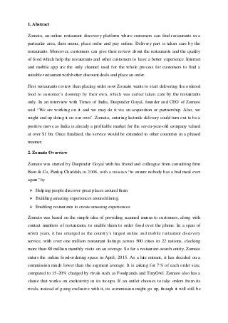 1. Abstract
Zomato, an online restaurant discovery platform where customers can find restaurants in a
particular area, their menu, place order and pay online. Delivery part is taken care by the
restaurants. Moreover, customers can give their review about the restaurants and the quality
of food which help the restaurants and other customers to have a better experience. Internet
and mobile app are the only channel used for the whole process for customers to find a
suitable restaurant with better discount deals and place an order.
First restaurants review than placing order now Zomato wants to start delivering the ordered
food to customer’s doorstep by their own, which was earlier taken care by the restaurants
only. In an interview with Times of India, Deepinder Goyal, founder and CEO of Zomato
said “We are working on it and we may do it via an acquisition or partnership. Also, we
might end up doing it on our own". Zomato, entering lastmile delivery could turn out to be a
positive move as India is already a profitable market for the seven-year-old company valued
at over $1 bn. Once finalized, the service would be extended to other countries in a phased
manner.
2. Zomato Overview
Zomato was started by Deepinder Goyal with his friend and colleague from consulting firm
Bain & Co, Pankaj Chaddah, in 2008, with a mission “to ensure nobody has a bad meal ever
again” by
 Helping people discover great places around them
 Building amazing experiences around dining.
 Enabling restaurants to create amazing experiences.
Zomato was based on the simple idea of providing scanned menus to customers, along with
contact numbers of restaurants, to enable them to order food over the phone. In a span of
seven years, it has emerged as the country’s largest online and mobile restaurant discovery
service, with over one million restaurant listings across 500 cities in 22 nations, clocking
more than 80 million monthly visits on an average. So far a restaurant-search entity, Zomato
enters the online food-ordering space in April, 2015. As a late entrant, it has decided on a
commission much lower than the segment average. It is asking for 7% of each order size,
compared to 15-20% charged by rivals such as Foodpanda and TinyOwl. Zomato also has a
clause that works on exclusivity in its tie-ups. If an outlet chooses to take orders from its
rivals, instead of going exclusive with it, its commission might go up, though it will still be
 