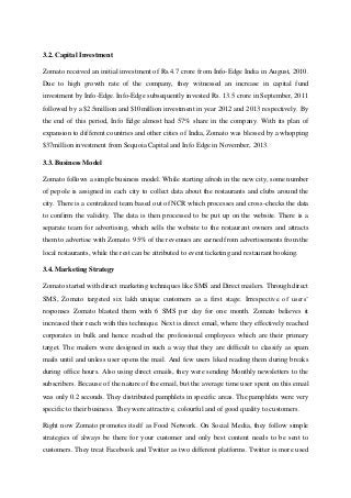 3.2. Capital Investment
Zomato received an initial investment of Rs.4.7 crore from Info-Edge India in August, 2010.
Due to high growth rate of the company, they witnessed an increase in capital fund
investment by Info-Edge. Info-Edge subsequently invested Rs. 13.5 crore in September, 2011
followed by a $2.5million and $10million investment in year 2012 and 2013 respectively. By
the end of this period, Info Edge almost had 57% share in the company. With its plan of
expansion to different countries and other cities of India, Zomato was blessed by a whopping
$37million investment from Sequoia Capital and Info Edge in November, 2013.
3.3. Business Model
Zomato follows a simple business model. While starting afresh in the new city, some number
of pepole is assigned in each city to collect data about the restaurants and clubs around the
city. There is a centralized team based out of NCR which processes and cross-checks the data
to confirm the validity. The data is then processed to be put up on the website. There is a
separate team for advertising, which sells the website to the restaurant owners and attracts
them to advertise with Zomato. 95% of the revenues are earned from advertisements from the
local restaurants, while the rest can be attributed to event ticketing and restaurant booking.
3.4. Marketing Strategy
Zomato started with direct marketing techniques like SMS and Direct mailers. Through direct
SMS, Zomato targeted six lakh unique customers as a first stage. Irrespective of users’
responses Zomato blasted them with 6 SMS per day for one month. Zomato believes it
increased their reach with this technique. Next is direct email, where they effectively reached
corporates in bulk and hence reached the professional employees which are their primary
target. The mailers were designed in such a way that they are difficult to classify as spam
mails until and unless user opens the mail. And few users liked reading them during breaks
during office hours. Also using direct emails, they were sending Monthly newsletters to the
subscribers. Because of the nature of the email, but the average time user spent on this email
was only 0.2 seconds. They distributed pamphlets in specific areas. The pamphlets were very
specific to their business. They were attractive, colourful and of good quality to customers.
Right now Zomato promotes itself as Food Network. On Social Media, they follow simple
strategies of always be there for your customer and only best content needs to be sent to
customers. They treat Facebook and Twitter as two different platforms. Twitter is more used
 