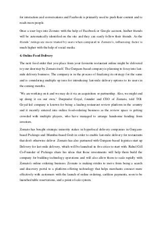 for interaction and conversations and Facebook is primarily used to push their content and to
reach more people.
Once a user logs into Zomato with the help of Facebook or Google account, his/her friends
will be automatically identified on the site and they can easily follow their friends. As the
friends’ ratings are more trusted by users when compared to Zomato’s, influencing factor is
much higher with the help of social media.
4. Online Food Delivery
The next food order that you place from your favourite restaurant online might be delivered
to your doorstep by Zomato itself. The Gurgaon-based company is planning to foray into last-
mile delivery business. The company is in the process of finalizing its strategy for the same
and is considering multiple op ions for introducing last-mile delivery options to its users in
the coming months.
"We are working on it and we may do it via an acquisition or partnership. Also, we might end
up doing it on our own," Deepinder Goyal, founder and CEO of Zomato, told TOI.
Goyal-led company is known for being a leading restaurant review platform in the country
and it recently entered into online food-ordering business as the review space is getting
crowded with multiple players, who have managed to arrange handsome funding from
investors.
Zomato has bought strategic minority stakes in hyperlocal delivery companies in Gurgaon-
based Pickingo and Mumbai-based Grab in order to enable last-mile delivery for restaurants
that don't otherwise deliver. Zomato has also partnered with Gurgaon-based logistics start up
Delivery for last-mile delivery, which will be launched in five cities to start with. Rahul Gill
Co-Founder of Pickingo share his ideas that these investments will help them build the
company for building technology operations and will also allow them to scale rapidly with
Zomato's online ordering business. Zomato is making strides to move from being a search
and discovery portal to a platform offering technology that helps merchants connect more
effectively with customers with the launch of online ordering, cashless payments, soon to be
launched table reservations, and a point of sale system.
 