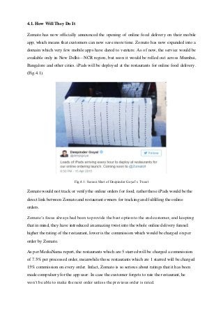 4.1. How Will They Do It
Zomato has now officially announced the opening of online food delivery on their mobile
app; which means that customers can now save more time. Zomato has now expanded into a
domain which very few mobile apps have dared to venture. As of now, the service would be
available only in New Delhi—NCR region, but soon it would be rolled out across Mumbai,
Bangalore and other cities. iPads will be deployed at the restaurants for online food delivery.
(Fig.4.1)
Fig.4.1. Screen Shot of Deepinder Goyal’s Tweet
Zomato would not track or verify the online orders for food; rather these iPads would be the
direct link between Zomato and restaurant owners for tracking and fulfilling the online
orders.
Zomato’s focus always had been to provide the best option to the end customer, and keeping
that in mind, they have introduced an amazing twist into the whole online delivery funnel:
higher the rating of the restaurant, lower is the commission which would be charged on per
order by Zomato.
As per MediaNama report, the restaurants which are 5 starred will be charged a commission
of 7.5% per processed order, meanwhile those restaurants which are 1 starred will be charged
15% commission on every order. Infact, Zomato is so serious about ratings that it has been
made compulsory for the app user: In case the customer forgets to rate the restaurant, he
won’t be able to make the next order unless the previous order is rated.
 