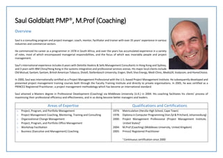 Saul Goldblatt PMP®, M.Prof (Coaching)
Overview
Saul is a consulting program and project manager, coach, mentor, facilitator and trainer with over 35 years’ experience in various
industries and commercial sectors.
He commenced his career as a programmer in 1978 in South Africa, and over the years has accumulated experience in a variety
of roles, most of which encompassed managerial responsibilities, and the focus of which was invariably people and project
management.
Saul’s international experience includes 6 years with Deloitte Haskins & Sells Management Consultants in Hong Kong and Sydney,
and 3 years with IBM China/Hong Kong in the systems integration and professional services arenas. His major local clients include
Old Mutual, Sanlam, Santam, British American Tobacco, Distell, Stellenbosch University, Engen, Shell, Vivo Energy, Medi-Clinic, Media24, Vodacom, and HomeChoice.
In 2000, Saul was internationally certified as a Project Management Professional with the U.S.-based Project Management Institute. He subsequently developed and
presented project management training courses both through the Faculty Training Institute and directly to private organisations. In 2005, he was certified as a
PRINCE2 Registered Practitioner, a project management methodology which has become an international standard.
Saul attained a Masters degree in Professional Development (Coaching) via Middlesex University (U.K.) in 2004. His coaching facilitates his clients’ process of
maximising their professional efficiency and effectiveness, and in so doing become better managers and leaders.
Areas of Expertise Qualifications and Certifications
o Project, Program, and Portfolio Management
o Project Management Coaching, Mentoring, Training and Consulting
o Organizational Change Management
o Project, Program, and Portfolio Office Management
o Workshop Facilitation
o Business (Executive and Management) Coaching.
1974: Matriculation (Herzlia High School, Cape Town)
1978: Diploma in Computer Programming (Van Zyl & Pritchard, Johannesburg)
2000: Project Management Professional (Project Management Institute,
United States)¹
2004: M.Prof (Coaching) (Middlesex University, United Kingdom)
2005: Prince2 Registered Practitioner
¹ Continuous certification since 2000
 