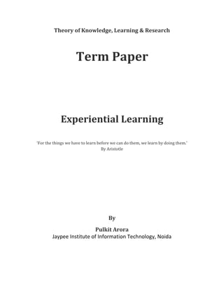 Theory of Knowledge, Learning & Research



                    Term Paper



            Experiential Learning

‘For the things we have to learn before we can do them, we learn by doing them.’
                                   By Aristotle




                                      By
                          Pulkit Arora
        Jaypee Institute of Information Technology, Noida
 