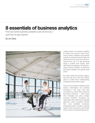 8 Essentials|P27
                                                              www.sas.com/baexchange




8 essentials of business analytics
Find out what business analytics can do for you –
and how to get started
By Jim Davis




                                                    Leading banks use business analytics
                                                    to predict and prevent credit fraud,
                                                    saving millions. Retailers use business
                                                    analytics to predict the best location for
                                                    stores and how to stock them. Pharma-
                                                    ceutical firms use it to get life-saving
                                                    drugs to market more quickly. Even
                                                    sports teams are getting in on the action,
                                                    using business analytics to determine
                                                    both game strategy and optimal ticket
                                                    prices.

                                                    But these advanced business applica-
                                                    tions tell only part of the story. What’s
                                                    going on inside these market-leading
                                                    companies that sets them apart?

                                                    They have committed to deploying their
                                                    people, technologies and business
                                                    processes in new ways. They have
                                                    committed to a culture that is based on
                                                    fact-based decisions – which helps
                                                    them anticipate and solve complex
                                                    business problems throughout the
                                                    organization. By embracing an analytical
                                                    approach, these companies identify
                                                    their most profitable customers,
                                                    accelerate product innovation, optimize
                                                    supply chains and pricing, and identify
                                                    the true drivers of financial performance.
 
