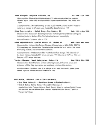 Sales Manager- Danly/IEM, Cleveland, OH .Jan. 1996 - Feb. 1999
Responsibilities: Managed a distributor network of 28 sales representatives in a five-state
Midwest region. Direct Sales of components to Chrysler, General Motors, Ford, Honda, and
Toyota
Accomplishments: Achieved #2 ranking for sales to goal in North America in 1998. Increased
sales by an average of 22% each year. Awarded Top Sales Performer 1997.
Sales Representative - Mellott Bronze Inc., Creston, OH Feb. 1995 - .Jan. 1996
Responsibilities: Independent Sales Representative marketing bronze and brass bushings to
industries located in Northern Ohio. Also had national account responsibility.
Accomplishments: Increased sales by 35%.
Sales Representative- Systems Medical Co., Owosso, Ml Mar. 1988- Feb. 1995
Responsibilities: Northern Ohio Territory Manager of hospital sales to NICU, PICU, OBGYN,
ER, Anesthesia and Surgery Units. Trained/educated hospital staff on IV pumps, fiber optics,
08 nursing products, and central IV lines/ catheters.
Accomplishments: 1992 Salesman of the Year for Baxter Auto Syringe; 1993 Salesman of
the Year- Increased sales by 60% versus prior year; 1994 Salesman of the Year- #1 in new
business - 85% versus prior year.
Territory Manager- Wyeth Laboratories, Radnor, PA Mar. 1983- Mar. 1988
Responsibilities: Sales/Promotion of infant nutritional products, birth control, syrups and
antibiotics to MD's, RN's, pharmacies, and hospitals in a Northern Ohio territory.
Accomplishments: Increased sales by an average of 16% each year. District Market Share
Leader. Spoke at Pediatric National Convention in 1985.
EDUCATION, TRAINING, AND ACCOMPLISHMENTS
• Kent State University - Bachelors Degree in English/Sociology
• United States Marine Corps • Honorably Discharged
Awarded duty to the Presidential Honor Guard. Security details for matters of state. Primary
duty response was the defense of the President. Naval Whitehouse Security Clearance
Vietnam Era Veteran
 