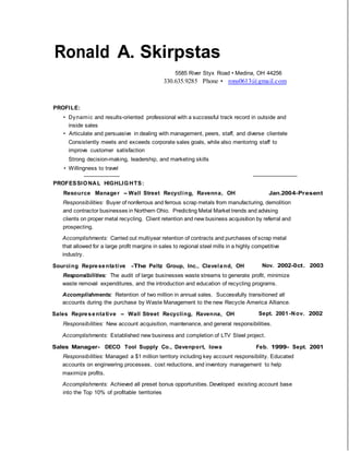 Ronald A. Skirpstas
5585 River Styx Road • Medina, OH 44256
330.635.9285 Phone • rons0613@gmail.com
PROFILE:
• Dynamic and results-oriented professional with a successful track record in outside and
inside sales
• Articulate and persuasive in dealing with management, peers, staff, and diverse clientele
Consistently meets and exceeds corporate sales goals, while also mentoring staff to
improve customer satisfaction
Strong decision-making, leadership, and marketing skills
• Willingness to travel
PROFESSIONAL HIGHLIGHTS:
Resource Manager - Wall Street Recycling, Ravenna, OH Jan.2004-Present
Responsibilities: Buyer of nonferrous and ferrous scrap metals from manufacturing, demolition
and contractor businesses in Northern Ohio. Predicting Metal Market trends and advising
clients on proper metal recycling. Client retention and new business acquisition by referral and
prospecting.
Accomplishments: Carried out multiyear retention of contracts and purchases of scrap metal
that allowed for a large profit margins in sales to regional steel mills in a highly competitive
industry.
Sourcing Representative -The Peltz Group, Inc., Cleveland, OH Nov. 2002-0ct. 2003
Responsibilities: The audit of large businesses waste streams to generate profit, minimize
waste removal expenditures, and the introduction and education of recycling programs.
Accomplishments: Retention of two million in annual sales. Successfully transitioned all
accounts during the purchase by Waste Management to the new Recycle America Alliance.
Sales Representative - Wall Street Recycling, Ravenna, OH Sept. 2001-Nov. 2002
Responsibilities: New account acquisition, maintenance, and general responsibilities.
Accomplishments: Established new business and completion of LTV Steel project.
Sales Manager- DECO Tool Supply Co., Davenport, Iowa Feb. 1999- Sept. 2001
Responsibilities: Managed a $1 million territory including key account responsibility. Educated
accounts on engineering processes, cost reductions, and inventory management to help
maximize profits.
Accomplishments: Achieved all preset bonus opportunities. Developed existing account base
into the Top 10% of profitable territories
 
