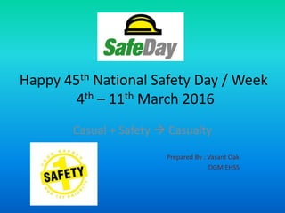 Happy 45th National Safety Day / Week
4th – 11th March 2016
Casual + Safety  Casualty
Prepared By : Vasant Oak
DGM EHSS
 