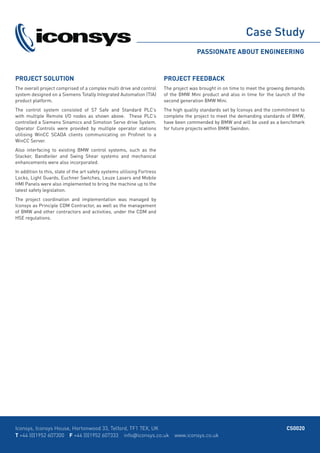 CS0020Iconsys, Iconsys House, Hortonwood 33, Telford, TF1 7EX, UK
T +44 (0)1952 607300 F +44 (0)1952 607333 info@iconsys.co.uk www.iconsys.co.uk
PROJECT SOLUTION
The overall project comprised of a complex multi drive and control
system designed on a Siemens Totally Integrated Automation (TIA)
product platform.
The control system consisted of S7 Safe and Standard PLC’s
with multiple Remote I/O nodes as shown above. These PLC’s
controlled a Siemens Sinamics and Simotion Servo drive System.
Operator Controls were provided by multiple operator stations
utilising WinCC SCADA clients communicating on Profinet to a
WinCC Server.
Also interfacing to existing BMW control systems, such as the
Stacker, Bandteiler and Swing Shear systems and mechanical
enhancements were also incorporated.
In addition to this, state of the art safety systems utilising Fortress
Locks, Light Guards, Euchner Switches, Leuze Lasers and Mobile
HMI Panels were also implemented to bring the machine up to the
latest safety legislation.
The project coordination and implementation was managed by
Iconsys as Principle CDM Contractor, as well as the management
of BMW and other contractors and activities, under the CDM and
HSE regulations.
PROJECT FEEDBACK
The project was brought in on time to meet the growing demands
of the BMW Mini product and also in time for the launch of the
second generation BMW Mini.
The high quality standards set by Iconsys and the commitment to
complete the project to meet the demanding standards of BMW,
have been commended by BMW and will be used as a benchmark
for future projects within BMW Swindon.
 