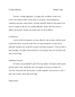 Coaching Philosophy Stephanie Chang
Everyone’s coaching philosophies or coaching styles are different in many ways,
however they should be similar in some aspects, in my opinion. Good communication,
establishing team goals, setting priorities, and being responsible should all come together in the
process of coming up with your own coaching philosophy. Keep in mind that everyone is
different and everyone’s teaching and coaching styles will also be different.
Communication
I want to be able to communicate my vision effectively with my players and their parents
to assure them that if at any point in time there was a miscommunication or if they did not
understand something, they can feel free to speak to me at their convenience. I want to be able to
listen thoroughly, and explain miscommunications, but as everyone knows you can’t please and
make everyone happy.
Establishing team goals
Set realistic and accomplishable goals for the team. Explain to the players and the parents
that they joined a “team” and that they must work together for the team as a whole to be
successful. If one person fails, the team fails as a whole. Regardless if the team loses or wins a
game, there is always a lesson that can be taught.
Setting priorities
 
