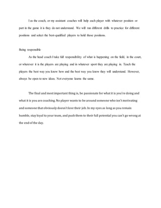 I as the coach, or my assistant coaches will help each player with whatever position or
part in the game it is they do not understand. We will run different drills to practice for different
positions and select the best-qualified players to hold those positions.
Being responsible
As the head coach I take full responsibility of what is happening on the field, in the court,
or wherever it is the players are playing and in whatever sport they are playing in. Teach the
players the best way you know how and the best way you know they will understand. However,
always be open to new ideas. Not everyone learns the same.
The final and most important thing is, be passionate for what it is you’re doing and
what it is you are coaching. No player wants to be around someone who isn’t motivating
and someone that obviously doesn’t love their job. In my eyes as long as you remain
humble, stay loyal to your team, and push them to their full potential you can’t go wrong at
the end of the day.
 