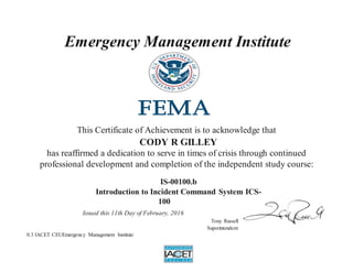 Emergency Management Institute
This Certificate of Achievement is to acknowledge that
CODY R GILLEY
has reaffirmed a dedication to serve in times of crisis through continued
professional development and completion of the independent study course:
IS-00100.b
Introduction to Incident Command System ICS-
100
Issued this 11th Day of February, 2016
Tony Russell
Superintendent
0.3 IACET CEUEmergency Management Institute
 