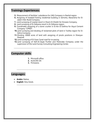 Trainings Experiences:
5. Measurement of facilities’ subsidence for LNG Company in Rashid region.
6. Assigning of Isolated footing residential building in Semoha, Alexandria for El-
salam Inter-Build Company.
7. Land surveying of coastal resort in Sharm El-Sheikh for Kiroseiz Company.
8. Land surveying of El-Zafarana resort in El-Zafarana region.
9. Coordinates assigning of a stone crusher in El-Ain El-Sokhna for Asyut Cement
Company "CIMEX".
10.Land surveying and dividing of reclaimed plots of land in Toshka region for El-
Zahra Company.
11.Dividing 10000 acres of land with assigning of pivots positions in Sharque-
Owainat.
12.Land surveying of El-Suez Canal road for re-paving.
13.Land surveying of Kafr-El-Zayat Purifier and Pesticides Company under the
supervision of the Land-Survey Consulting Engineering Center.
Computer skills:
1. Microsoft office.
2. AutoCAD 2D.
3. Primavera.
Languages:
 Arabic: Native.
 English: Very Good.
 