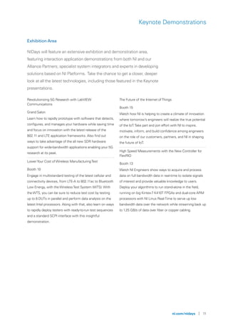 ni.com/nidays | 11
Keynote Demonstrations
Revolutionizing 5G Research with LabVIEW
Communications
Grand Salon
Learn how to rapidly prototype with software that detects,
configures, and manages your hardware while saving time
and focus on innovation with the latest release of the
802.11 and LTE application frameworks. Also find out
ways to take advantage of the all new SDR hardware
support for wide-bandwidth applications enabling your 5G
research at its peak.
LowerYour Cost of Wireless ManufacturingTest
Booth 10
Engage in multistandard testing of the latest cellular and
connectivity devices, from LTE-A to 802.11ac to Bluetooth
Low Energy, with the WirelessTest System (WTS). With
the WTS, you can be sure to reduce test cost by testing
up to 8 DUTs in parallel and perform data analysis on the
latest Intel processors. Along with that, also learn on ways
to rapidly deploy testers with ready-to-run test sequences
and a standard SCPI interface with this insightful
demonstration.
The Future of the Internet ofThings
Booth 15
Watch how NI is helping to create a climate of innovation
where tomorrow’s engineers will realize the true potential
of the IoT.Take part and join effort with NI to inspire,
motivate, inform, and build confidence among engineers
on the role of our customers, partners, and NI in shaping
the future of IoT.
High Speed Measurements with the New Controller for
FlexRIO
Booth 13
Watch NI Engineers show ways to acquire and process
data on full bandwidth data in real-time to isolate signals
of interest and provide valuable knowledge to users.
Deploy your algorithms to run stand-alone in the field,
running on big Kintex-7 K410T FPGAs and dual-core ARM
processors with NI Linux Real-Time to serve up low
bandwidth data over the network while streaming back up
to 1.25 GB/s of data over fiber or copper cabling.
Exhibition Area
NIDays will feature an extensive exhibition and demonstration area,
featuring interaction application demonstrations from both NI and our
Alliance Partners; specialist system integrators and experts in developing
solutions based on NI Platforms. Take the chance to get a closer, deeper
look at all the latest technologies, including those featured in the Keynote
presentations.
 