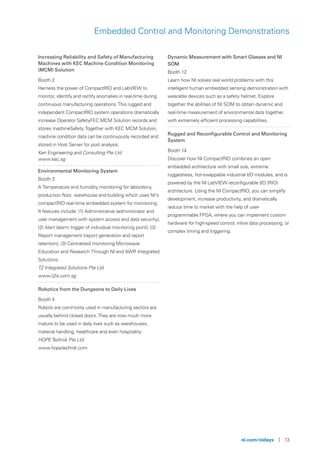 ni.com/nidays | 13
Embedded Control and Monitoring Demonstrations
Increasing Reliability and Safety of Manufacturing
Machines with KEC Machine Condition Monitoring
(MCM) Solution
Booth 2
Harness the power of CompactRIO and LabVIEW to
monitor, identify and rectify anomalies in real-time during
continuous manufacturing operations.This rugged and
independent CompactRIO system operations dramatically
increase Operator SafetyFEC MCM Solution records and
stores machineSafety.Together with KEC MCM Solution,
machine condition data can be continuously recorded and
stored in Host Server for post analysis.
Ken Engineering and Consulting Pte Ltd
www.kec.sg
Environmental Monitoring System
Booth 3
A Temperature and humidity monitoring for laboratory,
production floor, warehouse and building which uses NI’s
compactRIO real-time embedded system for monitoring.
It features include: (1) Administrative (administrator and
user management with system access and data security),
(2) Alert (alarm trigger of individual monitoring point), (3)
Report management (report generation and report
retention), (3) Centralized monitoring Microwave
Education and Research Through NI and AWR Integrated
Solutions.
T2 Integrated Solutions Pte Ltd
www.t2is.com.sg
Robotics from the Dungeons to Daily Lives
Booth 4
Robots are commonly used in manufacturing sectors are
usually behind closed doors.They are now much more
mature to be used in daily lives such as warehouses,
material handling, healthcare and even hospitality.
HOPETechnik Pte Ltd
www.hopetechnik.com
Dynamic Measurement with Smart Glasses and NI
SOM
Booth 12
Learn how NI solves real world problems with this
intelligent human embedded sensing demonstration with
wearable devices such as a safety helmet. Explore
together the abilities of NI SOM to obtain dynamic and
real-time measurement of environmental data together
with extremely efficient processing capabilities.
Rugged and Reconfigurable Control and Monitoring
System
Booth 14
Discover how NI CompactRIO combines an open
embedded architecture with small size, extreme
ruggedness, hot-swappable industrial I/O modules, and is
powered by the NI LabVIEW reconfigurable I/O (RIO)
architecture. Using the NI CompactRIO, you can simplify
development, increase productivity, and dramatically
reduce time to market with the help of user-
programmable FPGA, where you can implement custom
hardware for high-speed control, inline data processing, or
complex timing and triggering.
 