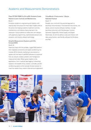 14 | ni.com/nidays
Academic and Measurements Demonstrations
PitscoTETRIX PRIME for NI myRIO: Students Create
Robots to Learn Controls and Mechatronics
Booth 1
Introduce students to engineering and robotics with
step-by-step instructions for three robot models while at
the same time helping students implement controls,
mechatronics, and robotics theory learned in the
classroom. Equip students to create their own designs
with graphical programming, sophisticated sensors and
actuators, and industry relevant technology.
Simplify Measurement Systems with NI’s
CompactDAQ
Booth 16
Feast your eyes with the portable, rugged DAQ platform
that integrates connectivity and signal conditioning into
modular I/O for directly interfacing to any sensors or
signals with the help of LabVIEW software to customize
how you acquire, analyze, present, and manage your
measurement data. Obtain great insights on the
applications, from in-vehicle data logging, to benchtop
research, the breadth of bus, chassis, controller, and I/O
conditioning options which provide the best solution to
meet the needs of any medium-channel-count application.
VirtualBench: 5 Instruments. 1 Device.
Radically Practical
Booth 17
Broaden your mind with the practical approach to
benchtop instrumentation. Five essential instruments, one
device, and an intuitive software interface. A single
benchtop instrument with Oscilloscope, Function
Generator, Digital I/Os, Power Supply, and Digital
Multimeter, all with the ability to view and interact with
data using intuitive, user-friendly software for Windows
and iPad.
 