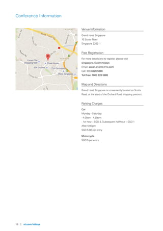 18 | ni.com/nidays
Conference Information
Venue Information
Grand Hyatt Singapore
10 Scotts Road
Singapore 228211
Free Registration
For more details and to register, please visit
singapore.ni.com/nidays
Email: asean.events@ni.com
Call: (65) 6226 5886
Toll free: 1800 226 5886
Map and Directions
Grand Hyatt Singapore is conveniently located on Scotts
Road, at the start of the Orchard Road shopping precinct.
Parking Charges
Car
Monday - Saturday:
- 4:00am - 4:59pm:
- 1st hour – SGD 3, Subsequent half hour – SGD 1
After 5:00pm:
SGD 5.00 per entry
Motorcycle
SGD 5 per entry
 