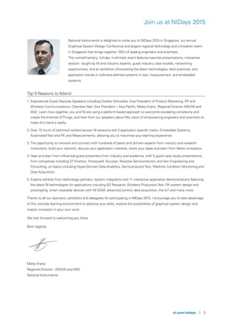 ni.com/nidays | 3
Join us at NIDays 2015
National Instruments is delighted to invite you to NIDays 2015 in Singapore, our annual
Graphical System Design Conference and largest regional technology and innovation event
in Singapore that brings together 100’s of leading engineers and scientists.
This complimentary, full-day, multi-track event features keynote presentations, interactive
session taught by NI and industry experts, guest industry case studies, networking
opportunities, and an exhibition showcasing the latest technologies, best practices, and
application trends or software-defined systems in test, measurement, and embedded
systems.
Top 5 Reasons to Attend
1. Inspirational Guest Keynote Speakers including Charles Schroeder, Vice President of Product Marketing, RF and
Wireless Communications, Chandran Nair, Vice President – Asia Pacific, Matej Krajnc, Regional Director ASEAN and
ANZ. Learn how together, you and NI are using a platform-based approach to overcome escalating complexity and
create the Internet ofThings, and hear from our speakers about NIs vision of empowering engineers and scientists to
make this trend a reality.
2. Over 15 hours of technical content across 18 sessions and 3 application specific tracks; Embedded Systems,
AutomatedTest and RF, and Measurements, allowing you to maximise your learning experience.
3. The opportunity to network and connect with hundreds of peers and domain experts from industry and research
institutions; build your network, discuss your application interests, share your ideas and learn from fellow innovators.
4. Hear and learn from influential guest presenters from industry and academia; with 5 guest case study presentations
from companies including ST Kinetics, Honeywell, Accusys,Tessolve Semiconductor, and Ken Engineering and
Consulting, on topics including Hyper-Domain Data Analytics, SemiconductorTest, Machine Condition Monitoring and
Data Acquisition.
5. Explore exhibits from technology partners, system integrators and 11 interactive application demonstrations featuring
the latest NI technologies for applications including 5G Research, Wireless ProductionTest, PA system design and
prototyping, smart wearable devices with NI SOM, advanced control, data acquisition, the IoT and many more
Thanks to all our sponsors, exhibitors and delegates for participating in NIDays 2015. I encourage you to take advantage
of this ultimate learning environment to advance your skills, explore the possibilities of graphical system design and
inspire innovation in your own work.
We look forward to welcoming you there,
Best regards,
Matej Kranjc
Regional Director - ASEAN and ANZ
National Instruments
 