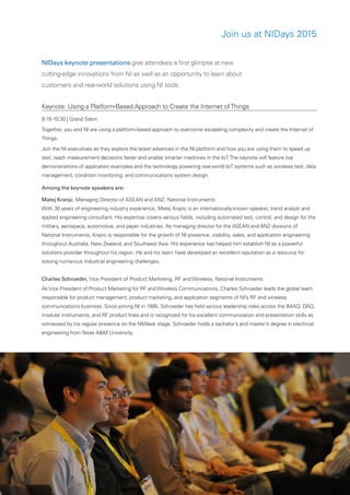 ni.com/nidays | 5
Join us at NIDays 2015
NIDays keynote presentations give attendees a first glimpse at new
cutting-edge innovations from NI as well as an opportunity to learn about
customers and real-world solutions using NI tools.
Keynote: Using a Platform-Based Approach to Create the Internet ofThings
9:15-10:30 | Grand Salon
Together, you and NI are using a platform-based approach to overcome escalating complexity and create the Internet of
Things.
Join the NI executives as they explore the latest advances in the NI platform and how you are using them to speed up
test, reach measurement decisions faster and enable smarter machines in the IoT.The keynote will feature live
demonstrations of application examples and the technology powering real-world IoT systems such as wireless test, data
management, condition monitoring, and communications system design.
Among the keynote speakers are:
Matej Kranjc, Managing Director of ASEAN and ANZ, National Instruments
With 30 years of engineering industry experience, Matej Krajnc is an internationally-known speaker, trend analyst and
applied engineering consultant. His expertise covers various fields, including automated test, control, and design for the
military, aerospace, automotive, and paper industries. As managing director for the ASEAN and ANZ divisions of
National Instruments, Krajnc is responsible for the growth of NI presence, visibility, sales, and application engineering
throughout Australia, New Zealand, and Southeast Asia. His experience has helped him establish NI as a powerful
solutions provider throughout his region. He and his team have developed an excellent reputation as a resource for
solving numerous industrial engineering challenges.
Charles Schroeder, Vice President of Product Marketing, RF and Wireless, National Instruments
As Vice President of Product Marketing for RF and Wireless Communications, Charles Schroeder leads the global team
responsible for product management, product marketing, and application segments of NI’s RF and wireless
communications business. Since joining NI in 1995, Schroeder has held various leadership roles across the IMAQ, DAQ,
modular instruments, and RF product lines and is recognized for his excellent communication and presentation skills as
witnessed by his regular presence on the NIWeek stage. Schroeder holds a bachelor’s and master’s degree in electrical
engineering fromTexas A&M University.
 